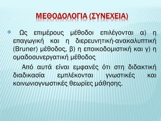  Ως επιμέρους μέθοδοι επιλέγονται α) η 
επαγωγική και η διερευνητική-ανακαλυπτική 
(Bruner) μέθοδος, β) η εποικοδομιστική και γ) η 
ομαδοσυνεργατική μέθοδος 
Από αυτά είναι εμφανές ότι στη διδακτική 
διαδικασία εμπλέκονται γνωστικές και 
κοινωνιογνωστικές θεωρίες μάθησης. 
 