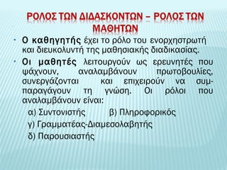 • Ο καθηγητής έχει το ρόλο του ενορχηστρωτή 
και διευκολυντή της μαθησιακής διαδικασίας. 
• Οι μαθητές λειτουργούν ως ερευνητές που 
ψάχνουν, αναλαμβάνουν πρωτοβουλίες, 
συνεργάζονται και επιχειρούν να συμ- 
παραγάγουν τη γνώση. Οι ρόλοι που 
αναλαμβάνουν είναι: 
α) Συντονιστής β) Πληροφορικός 
γ) Γραμματέας-Διαμεσολαβητής 
δ) Παρουσιαστής 
 