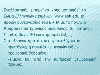 Εναλλακτικά, μπορεί να χρησιμοποιηθεί το 
Σώμα Ελληνικών Κειμένων (www.sek.edu.gr), 
προϊόν συνεργασίας του ΕΚΠΑ με το παν/μιο 
Κύπρου (επιστημονικός υπέυθυνος: Δ. Γούτσος). 
Περιλαμβάνει 30 εκατομμύρια λέξεις. 
Στα πλεονεκτήματά του συγκαταλέγονται: 
- πρωτόγνωρη ποικιλία κειμενικών ειδών 
- προφορικά δεδομένα 
- κείμενα και από την κυπριακή γεωγραφική 
ποικιλία 
 