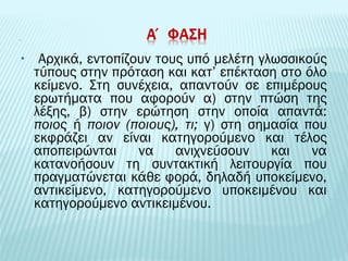 • Αρχικά, εντοπίζουν τους υπό μελέτη γλωσσικούς 
τύπους στην πρόταση και κατ’ επέκταση στο όλο 
κείμενο. Στη συνέχεια, απαντούν σε επιμέρους 
ερωτήματα που αφορούν α) στην πτώση της 
λέξης, β) στην ερώτηση στην οποία απαντά: 
ποιος ή ποιον (ποιους), τι; γ) στη σημασία που 
εκφράζει αν είναι κατηγορούμενο και τέλος 
αποπειρώνται να ανιχνεύσουν και να 
κατανοήσουν τη συντακτική λειτουργία που 
πραγματώνεται κάθε φορά, δηλαδή υποκείμενο, 
αντικείμενο, κατηγορούμενο υποκειμένου και 
κατηγορούμενο αντικειμένου. 
 