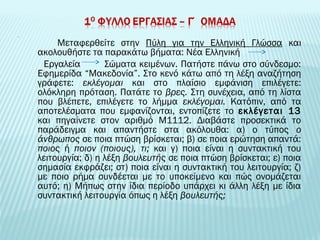 Mεταφερθείτε στην Πύλη για την Ελληνική Γλώσσα και 
ακολουθήστε τα παρακάτω βήματα: Νέα Ελληνική 
Εργαλεία Σώματα κειμένων. Πατήστε πάνω στο σύνδεσμο: 
Εφημερίδα “Mακεδονία”. Στο κενό κάτω από τη λέξη αναζήτηση 
γράφετε: εκλέγομαι και στο πλαίσιο εμφάνιση επιλέγετε: 
ολόκληρη πρόταση. Πατάτε το βρες. Στη συνέχεια, από τη λίστα 
που βλέπετε, επιλέγετε το λήμμα εκλέγομαι. Κατόπιν, από τα 
αποτελέσματα που εμφανίζονται, εντοπίζετε το εκλέγεται 13 
και πηγαίνετε στον αριθμό Μ1112. Διαβάστε προσεκτικά το 
παράδειγμα και απαντήστε στα ακόλουθα: α) ο τύπος ο 
άνθρωπος σε ποια πτώση βρίσκεται; β) σε ποια ερώτηση απαντά: 
ποιος ή ποιον (ποιους), τι; και γ) ποια είναι η συντακτική του 
λειτουργία; δ) η λέξη βουλευτής σε ποια πτώση βρίσκεται; ε) ποια 
σημασία εκφράζει; στ) ποια είναι η συντακτική του λειτουργία; ζ) 
με ποιο ρήμα συνδέεται με το υποκείμενο και πώς ονομάζεται 
αυτό; η) Μήπως στην ίδια περίοδο υπάρχει κι άλλη λέξη με ίδια 
συντακτική λειτουργία όπως η λέξη βουλευτής; 
 