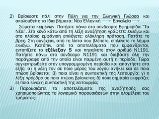 2) Βρίσκεστε πάλι στην Πύλη για την Ελληνική Γλώσσα και 
ακολουθείτε τα ίδια βήματα: Νέα Ελληνική Εργαλεία 
Σώματα κειμένων. Πατήστε πάνω στο σύνδεσμο: Εφημερίδα “Τα 
Νέα”. Στο κενό κάτω από τη λέξη αναζήτηση γράφετε: εκλέγω και 
στο πλαίσιο εμφάνιση επιλέγετε: ολόκληρη πρόταση. Πατάτε το 
βρες. Στη συνέχεια, από τη λίστα που βλέπετε, επιλέγετε το λήμμα 
εκλέγω. Κατόπιν, από τα αποτελέσματα που εμφανίζονται, 
εντοπίζετε το εξέλεξαν 5 και πηγαίνετε στον αριθμό Ν1191. 
Πατήστε πάνω στο σύνδεσμο Ν1191 και διαβάστε όλη την 
παράγραφο από την οποία είναι παρμένη αυτή η περίοδο. Τώρα 
συγκεντρωθείτε στην υπογραμμισμένη περίοδο και απαντήστε στα 
εξής: α) η λέξη τον σε ποιο μέρος του λόγου ανήκει και σε ποια 
πτώση βρίσκεται; β) ποια είναι η συντακτική της λειτουργία; γ) η 
λέξη πρόεδρο σε ποια πτώση βρίσκεται; δ) ποια σημασία εκφράζει; 
ε) ποια είναι η συντακτική της λειτουργία; 
3) Παρουσιάστε τα αποτελέσματα της αναζήτησής σας 
χρησιμοποιώντας το λογισμικό παρουσιάσεων στην ολομέλεια του 
τμήματος: 
 