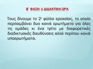 Τους δίνουμε το 2ο φύλλο εργασίας, το οποίο 
περιλαμβάνει δυο κοινά ερωτήματα για όλες 
τις ομάδες κι ένα τρίτο με διαφορετικές 
διαδικτυακές διευθύνσεις αλλά περίπου κοινά 
υποερωτήματα. 
 