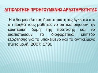 Η αξία μια τέτοιας δραστηριότητας έγκειται στο 
ότι βοηθά τους μαθητές να οπτικοποιήσουν την 
εσωτερική δομή της πρότασης και να 
διαπιστώσουν τα διαφορετικά επίπεδα 
εξάρτησης για το υποκείμενο και το αντικείμενο 
(Κατσιμαλή, 2007: 173). 
 