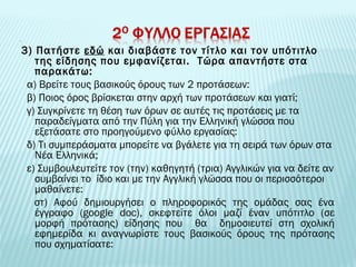 3) Πατήστε εδώ και διαβάστε τον τίτλο και τον υπότιτλο 
της είδησης που εμφανίζεται. Τώρα απαντήστε στα 
παρακάτω: 
α) Βρείτε τους βασικούς όρους των 2 προτάσεων: 
β) Ποιος όρος βρίσκεται στην αρχή των προτάσεων και γιατί; 
γ) Συγκρίνετε τη θέση των όρων σε αυτές τις προτάσεις με τα 
παραδείγματα από την Πύλη για την Ελληνική γλώσσα που 
εξετάσατε στο προηγούμενο φύλλο εργασίας: 
δ) Τι συμπεράσματα μπορείτε να βγάλετε για τη σειρά των όρων στα 
Νέα Ελληνικά; 
ε) Συμβουλευτείτε τον (την) καθηγητή (τρια) Αγγλικών για να δείτε αν 
συμβαίνει το ίδιο και με την Αγγλική γλώσσα που οι περισσότεροι 
μαθαίνετε: 
στ) Αφού δημιουργήσει ο πληροφορικός της ομάδας σας ένα 
έγγραφο (google doc), σκεφτείτε όλοι μαζί έναν υπότιτλο (σε 
μορφή πρότασης) είδησης που θα δημοσιευτεί στη σχολική 
εφημερίδα κι αναγνωρίστε τους βασικούς όρους της πρότασης 
που σχηματίσατε: 
 