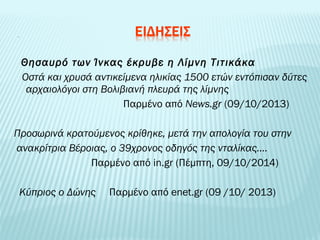 Θησαυρό των Ίνκας έκρυβε η Λίμνη Τιτικάκα 
Οστά και χρυσά αντικείμενα ηλικίας 1500 ετών εντόπισαν δύτες 
αρχαιολόγοι στη Βολιβιανή πλευρά της λίμνης 
Παρμένο από News.gr (09/10/2013) 
Προσωρινά κρατούμενος κρίθηκε, μετά την απολογία του στην 
ανακρίτρια Βέροιας, ο 39χρονος οδηγός της νταλίκας…. 
Παρμένο από in.gr (Πέμπτη, 09/10/2014) 
Κύπριος ο Δώνης Παρμένο από enet.gr (09 /10/ 2013) 
 