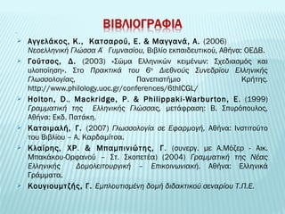  Αγγελάκος, Κ., Κατσαρού, Ε. & Μαγγανά, Α. (2006) 
Νεοελληνική Γλώσσα Α΄ Γυμνασίου, Βιβλίο εκπαιδευτικού, Αθήνα: ΟΕΔΒ. 
 Γούτσος, Δ. (2003) «Σώμα Ελληνικών κειμένων: Σχεδιασμός και 
υλοποίηση». Στο Πρακτικά του 6ου Διεθνούς Συνεδρίου Ελληνικής 
Γλωσσολογίας, Πανεπιστήμιο Κρήτης. 
http://www.philology.uoc.gr/conferences/6thICGL/ 
 Ηοlton, D., Mackridge, P. & Philippaki-Warbur ton, Ε. (1999) 
Γραμματική της Ελληνικής Γλώσσας, μετάφραση: Β. Σπυρόπουλος, 
Αθήνα: Εκδ. Πατάκη. 
 Κατσιμαλή, Γ. (2007) Γλωσσολογία σε Εφαρμογή, Αθήνα: Ινστιτούτο 
του Βιβλίου – Α. Καρδαμίτσα. 
 Κλαίρης, ΧΡ. & Μπαμπινιώτης, Γ. (συνεργ. με Α.Μόζερ - Αικ. 
Μπακάκου-Ορφανού – Στ. Σκοπετέα) (2004) Γραμματική της Νέας 
Ελληνικής Δομολειτουργική – Επικοινωνιακή. Αθήνα: Ελληνικά 
Γράμματα. 
 Κουγιουμτζής, Γ. Εμπλουτισμένη δομή διδακτικού σεναρίου Τ.Π.Ε. 
 