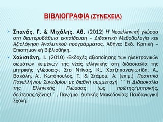  Σπανός, Γ. & Μιχάλης, Αθ. (2012) Η Νεοελληνική γλώσσα 
στη δευτεροβάθμια εκπαίδευση – Διδακτική Μεθοδολογία και 
Αξιολόγηση Αναλυτικού προγράμματος, Αθήνα: Εκδ. Κριτική – 
Επιστημονική Βιβλιοθήκη. 
 Χαλισιάνη, Ι. (2010) «Εκδοχές αξιοποίησης των ηλεκτρονικών 
σωμάτων κειμένων της νέας ελληνικής στη διδασκαλία της 
μητρικής γλώσσας». Στο Ντίνας, Κ., Χατζηπαναγιωτίδη, Α., 
Βακάλη, Α., Κωτόπουλος, Τ. & Στάμου, Α. (επιμ.) Πρακτικά 
Πανελλήνιου Συνεδρίου με διεθνή συμμετοχή ΄΄Η Διδασκαλία 
της Ελληνικής Γλώσσας (ως πρώτης/μητρικής, 
δεύτερης/ξένης)΄΄, Παν/μιο Δυτικής Μακεδονίας: Παιδαγωγική 
Σχολή. 
 