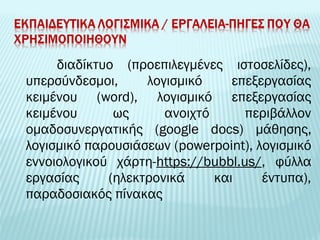 διαδίκτυο (προεπιλεγμένες ιστοσελίδες), 
υπερσύνδεσμοι, λογισμικό επεξεργασίας 
κειμένου (word), λογισμικό επεξεργασίας 
κειμένου ως ανοιχτό περιβάλλον 
ομαδοσυνεργατικής (google docs) μάθησης, 
λογισμικό παρουσιάσεων (powerpoint), λογισμικό 
εννοιολογικού χάρτη-https://bubbl.us/, φύλλα 
εργασίας (ηλεκτρονικά και έντυπα), 
παραδοσιακός πίνακας 
 