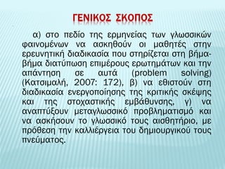 α) στο πεδίο της ερμηνείας των γλωσσικών 
φαινομένων να ασκηθούν οι μαθητές στην 
ερευνητική διαδικασία που στηρίζεται στη βήμα- 
βήμα διατύπωση επιμέρους ερωτημάτων και την 
απάντηση σε αυτά (problem solving) 
(Kατσιμαλή, 2007: 172), β) να εθιστούν στη 
διαδικασία ενεργοποίησης της κριτικής σκέψης 
και της στοχαστικής εμβάθυνσης, γ) να 
αναπτύξουν μεταγλωσσικό προβληματισμό και 
να ασκήσουν το γλωσσικό τους αισθητήριο, με 
πρόθεση την καλλιέργεια του δημιουργικού τους 
πνεύματος. 
 