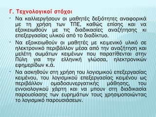 Γ. Τεχνολογικοί στόχοι 
• Να καλλιεργήσουν οι μαθητές δεξιότητες αναφορικά 
με τη χρήση των ΤΠΕ, καθώς επίσης και να 
εξοικειωθούν με τις διαδικασίες αναζήτησης κι 
επεξεργασίας υλικού από το διαδίκτυο. 
• Να εξοικειωθούν οι μαθητές με κειμενικό υλικό σε 
ηλεκτρονικό περιβάλλον μέσα από την αναζήτηση και 
μελέτη σωμάτων κειμένων που παρατίθενται στην 
Πύλη για την ελληνική γλώσσα, ηλεκτρονικών 
εφημερίδων κ.ά. 
• Να ασκηθούν στη χρήση του λογισμικού επεξεργασίας 
κειμένου, του λογισμικού επεξεργασίας κειμένου ως 
περιβάλλον ομαδοσυνεργατικής μάθησης, του 
εννοιολογικού χάρτη και να μπουν στη διαδικασία 
παρουσίασης των ευρημάτων τους χρησιμοποιώντας 
το λογισμικό παρουσιάσεων. 
 
