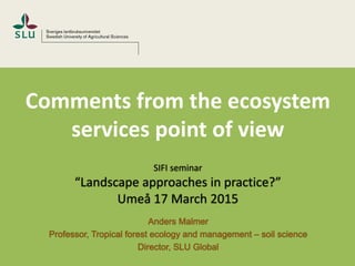 Comments from the ecosystem
services point of view
SIFI seminar
“Landscape approaches in practice?”
Umeå 17 March 2015
Anders Malmer
Professor, Tropical forest ecology and management – soil science
Director, SLU Global
 