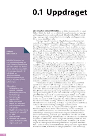 0.1	 Uppdraget

                                        2010 beslutade Kommunstyrelsen om att tillsätta Kommission för ett socialt
                                        hållbart Malmö. Det skulle vara en politiskt oberoende kommission med uppdraget
                                        att fördjupa analysen om orsakerna till växande skillnader i hälsa i Malmös befolk-
                                        ning. I uppdraget ingick även att arbeta fram vetenskapligt underbyggda strategier
                                        för att minska ojämlikheter i hälsa.
                                               Uppdraget reglerades i ett direktiv (bilaga 1). Kommunstyrelsen angav flera
                                        motiv till att kommissionen tillsattes. För det första mot bakgrund av hur hälsosi-
                                        tuationen ser ut i Malmö. I staden finns oskäliga skillnader i hälsa som kommunen
                                        har möjlighet att påverka. För det andra finns det i Malmö en ambition att arbeta
                                        för hållbar utveckling ur alla perspektiv och med en större medvetenhet och fokus
     Sveriges                           på den sociala dimensionen av hållbarhet. För det tredje finns det gedigen forskning
                                        om att det går att minska ojämlikhet i hälsa genom att fokusera på de strukturella
     folkhälsomål
                                        förutsättningarna för hälsa, de så kallade sociala bestämningsfaktorerna. Kommu-
                                        nen har rådighet över många av de viktiga bestämningsfaktorerna för Malmöbornas
                                        hälsa, som förskola, skola, arbetsmiljö, den fysiska planeringen, boendemiljö och
     Folkhälsa handlar om allt          försörjningsvillkor.
     från individens egna val och              WHO-rapporten Closing the gap in a generation, presenterades av Commission on
     vanor till strukturella faktorer   Social Determinants of Health, ledd av professor Sir Michael Marmot, ungefär vid
     som yttre miljöer och demok-       samma tidpunkt som Malmö stad arbetade fram en folkhälsopolicy, en policy som
     ratiska rättigheter i samhället.   skulle utgöra riktlinje för stadens fortsatta folkhälsoarbete (1). Utgångspunkten var
     Det övergripande målet för         den nationella folkhälsopolitiken med det övergripande folkhälsomålet att skapa
     folkhälsa är att:                  förutsättningar för hälsa på lika villkor och de elva nationella folkhälsomålen. Mot
     Skapa samhälleliga                 bakgrund av kunskapen om hälsoläget i Malmö, forskning, WHO-rapporten Closing
     förutsättningar för en god         the gap in a generation och den nationella folkhälsopolitiken har tre områden priori-
                                        terats i direktivet till kommissionen; barn och ungas uppväxtvillkor, demokrati och
     hälsa på lika villkor för hela
                                        inflytande i samhället samt sociala och ekonomiska förutsättningar.
     befolkningen.
                                               Vid tidpunkten för arbetet med folkhälsopolicyn fanns det redan ett 40-tal
                                        styrdokument och närmare 200 mål antagna av kommunen för att på olika sätt
     Målområden:                        påverka de områden som finns definierade i den nationella folkhälsopolitikens elva
     1.	 Delaktighet och in-            målområden. Däremot saknades en explicit strategi för att minska ojämlikhet i
          flytande i samhället          hälsa. Det fanns alltså ingen egentlig strategi för att nå det övergripande målet om
     2.	 Ekonomiska och sociala         att skapa förutsättningar för en jämlik hälsa. Omfattande satsningar har gjorts och
          förutsättningar               görs i Malmö för att påverka de sociala förutsättningarna för hälsa inom områden
     3.	 Barn och ungas                 som utbildning, arbetsmarknad, och boendemiljöer. Trots detta har skillnaderna inte
          uppväxtvillkor                minskat utan snarare ökat. Mot bakgrund av den politiska ambitionen för hälsa på
     4.	 Hälsa i arbetslivet            lika villkor och en hållbar utveckling i Malmö valde Kommunstyrelsen därför att
     5.	 Miljöer och produkter          tillsätta kommissionen med uppdrag att fördjupa analysen bakom orsaker till ökande
                                        skillnader och föreslå vetenskapligt underbyggda rekommendationer.
     6.	 Hälsofrämjande hälso-
                                               Sedan 2002 har Malmö stad årligen sammanställt en rapport om välfärds- och
          och sjukvård
                                        hälsoutvecklingen i Malmö. Denna välfärdsredovisning beskriver utvecklingen
     7.	 Skydd mot smittspridning       utifrån ett 50-tal indikatorer med data hämtade från olika källor. Indikatorerna är
     8.	 Sexualitet och reproduk-       en blandning av bestämningsfaktorer som utbildningsnivå och förvärvsfrekvens,
          tiv hälsa                     riskfaktorer som rökning, alkohol och fysisk aktivitet samt hälsoutfall som medel-
     9.	 Fysisk aktivitet               livslängd. I rapporten framgår skillnader mellan kön och mellan olika stadsdelar. För
     10.	 Matvanor och livsmedel        majoriteten av indikatorerna kan man se en generell förbättring över tid, men med
     11.	 Tobak, alkohol, narkotika,    tydliga skillnader mellan män och kvinnor och mellan stadsdelarna (2–4). I anslut-
          dopning och spel              ning till att folkhälsopolicyn utarbetades gjordes ett antal analyser om skillnaderna i
                                        hälsa i relation till socioekonomiska förhållanden. Det gjordes utifrån Region Skånes
                                        folkhälsoenkät 2008. Skillnaderna, det vill säga ojämlikheten i hälsa, är slående (5).



10
 