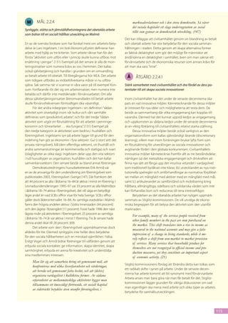 M       mål 2.2.4                                                               marknadsrelationer och i den stora demokratin. Så väver
                                                                                 det sociala kapitalet ett slags undervegetation av social
Synliggör, stötta och jämställdhetsintegrera det obetalda arbete
                                                                                 tillit som gynnar en demokratisk utveckling. (147)
som bidrar till en socialt hållbar utveckling av Malmö
                                                                           Det kan tilläggas att civilsamhället genom sin blandning av betalt
En av de svenska forskare som har forskat mest om arbetets bety-           och obetalt arbete har stor betydelse för den sociala samman-
delse är Lars Ingelstam. I sin bok Ekonomi på plats definierar han         hållningen i staden. Detta genom att skapa alternativa former
arbete med hjälp av tre kriterier. Som arbete räknar han för det           av faktisk delaktighet som gör det möjligt för människor att
första ”aktivitet som utförs eller i princip skulle kunna utföras mot      ändå känna en delaktighet i samhället, även om man saknar ett
ersättning i pengar”. (131) Exempel på det senare är alla de mon-          förvärvsarbete och de ekonomiska resurser som annars krävs för
teringsinsatser som numera krävs av oss i hemmen. Det kallas               att man ska vara ”inne”.
också självbetjäning och handlar i grunden om en omvandling
av betalt arbete till obetalt. Till föregångarna hör IKEA. Det arbete        Å     åtgärd 2.2.4.1
som tidigare utfördes av möbeltillverkarna måste vi nu utföra
själva. Sak samma när vi scannar in våra varor på till exempel Kon-        Stärk samarbetet med civilsamhället och dra fördel av dess po-
sum. Fortfarande rör det sig om arbetsinsatser, men numera inte            tentialer till att skapa sociala innovationer
betalda och därför inte medräknade i förvärvsarbetet. Om alla
dessa självbetjäningsinsatser återomvandlades till betalt arbete           Inom civilsamhället har det under de senaste decennierna ska-
skulle förvärvsfrekvensen förmodligen öka väsentligt.                      pats en rad innovativa miljöer. Kännetecknande för dessa miljöer
       För det andra inbegriper Ingelstam i sin definition ”sådan          är intresset för nya idéer och möjligheterna att testa dem. De
aktivitet som otvetydigt inom vår kultur och vårt samhälle                 består av sammanhang där olika engagemang kan kopplas till
definieras som (produktivt) arbete”, och för det tredje ”sådan             varandra. Därmed har det kunnat uppstå kedjor av engagemang
aktivitet som utgör en förutsättning för att arbetet i penninge-           och uppkomsten av sådana kedjor under de senaste decennierna
konomin och lönearbetet … ska fungera.” (131) Exempel på                   är en viktig förklaring till civilsamhällets relativt starka ställning.
den tredje kategorin är aktiviteter som bedrivs i hushållen och                  Dessa innovativa miljöer består också vanligtvis av den
föreningslivet. Ingelstams syn på arbete ligger till grund för den         organisationsform som kallas självständigt lärande (discretionary
indelning han gör av ekonomin i fyra sektorer: Gul (i stort sett det       learning), vilken man inom forskningen brukar lyfta fram som
privata näringslivet), blå (den offentliga sektorn), vit (hushåll och      en förutsättning för utvecklingen av sociala innovationer och
andra sammanslutningar än kommersiella och statliga) och svart             avgörande fördel i den globala konkurrensen. Civilsamhällets
(olagligheter av olika slag). Ingelstam delar upp den vita sektorn         innovativa miljöer kännetecknas framför allt av tre beståndsdelar;
i två huvudtyper av organisation; hushållen och det han kallar             nämligen (a) det metodiska engagemanget och drivkraften att
samverkanssektorn. Den senare består av bland annat föreningar.            finna nya sätt att fånga upp det intuitiva vetandet i vardagslivet
       Demokratiutredningens huvudsekreterare Erik Amnå var                som traditionell byråkrati inte klarar, (b) utvecklandet av nya insti-
en av de ansvariga för den undersökning om föreningslivet som              tutionella spelregler och omförhandlingar av normativa förpliktel-
publicerades 2003, Föreningslivet i Sverige (147). Där framkom det         ser mellan en mångfald med aktörer med en mångfald med mål,
att 44 procent av alla i åldrarna 16–84 är aktiva i minst en förening. I   samt (c) artikulerandet av samförstånd och mobilisering kring
Levnadsundersökningen 1995–97 var 33 procent av alla Malmöbor              hållbara, allmängiltiga, odelbara och solidariska värden som inte
i åldrarna 18–74 aktiva i föreningslivet, det vill säga en betydligt       kan förhandlas bort och reduceras till rena intressefrågor.
lägre andel än vad SCB:s siffror visar för hela Sverige. SCB:s siffror           Betydelsen av det obetalda arbetet har nyligen uppmärk-
gäller dock åldersintervallet 16–84. Av samtliga stadsdelar i Malmö        sammats av Stiglitz-kommissionen. De vill utvidga de ekono-
fanns den högsta andelen aktiva i Södra Innerstaden (44 procent)           miska begreppen för att belysa den aktivitet som sker utanför
och den lägsta i Rosengård (11 procent). Fosie hade 1996 den näst          marknaden.
lägsta nivån på aktiviteten i föreningslivet. 25 procent av samtliga
                                                                                 For example, many of the services people received from
i åldrarna 18–74 år var aktiva i minst 1 förening. Tio år senare hade
                                                                                 other family members in the past are now purchased on
denna andel ökat till 28 procent. (69)
                                                                                 the market. This shift translates into a rise in income as
       Det arbete som sker i föreningslivet uppmärksammas dock
                                                                                 measured in the national accounts and may give a false
alldeles för lite. Därmed synliggörs inte heller dess betydelse
                                                                                 impression of a change in living standards, while it me-
för den sociala hållbarheten och en minskad ojämlikhet i hälsa.
                                                                                 rely reflects a shift from non-market to market provision
Enligt Vogel och Amnå bidrar föreningar till välfärden genom att
                                                                                 of services. Many services that households produce for
erbjuda sociala kontakter, ge information, skapa identitet, skapa
                                                                                 themselves are not recognized in official income and pro-
samhörighet, erbjuda en arena för kreativitet och understödja
                                                                                 duction measures, yet they constitute an important aspect
sina medlemmars intressen.
                                                                                 of economic activity. (21)
     Man lär sig att samarbeta kring ett gemensamt mål, att
                                                                           Stiglitz-kommissionens förslag att förändra detta kan tolkas som
     konfronteras med olika livserfarenheter och värderingar,
                                                                           ett radikalt skifte i synen på arbete. Under de senaste decen-
     att bereda och gemensamt fatta beslut, och att (delvis)
                                                                           nierna har arbete kommit att bli synonymt med förvärvsarbete.
     organisera vardagslivet i kollektiva former. Av sådana
                                                                           Arbeta anses man bara göra när man får betalt för det. Stiglitz-
     erfarenheter av mellanmänskliga aktiviteter bygger man
                                                                           kommissionen lägger grunden för viktiga diskussioner om vad
     tillsammans ett ömsesidigt förtroende, ett socialt kapital
                                                                           man egentligen ska mena med arbete och olika typer av arbetes
     av vidsträckt betydelse även utanför föreningslivet, i
                                                                           betydelse för samhällsutvecklingen.




                                                                                                                                                 115
 