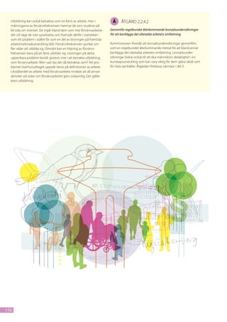 Utbildning kan också betraktas som en form av arbete, men i             Å     åtgärd 2.2.4.2
  mätningarna av förvärvsfrekvensen hamnar de som studerar på
  fel sida om strecket. De ingår bland dem som inte förvärvsarbetar,     Genomför regelbundet återkommande levnadsundersökningar
  det vill säga de icke sysselsatta, och framstår därför i statistiken   för att kartlägga det obetalda arbetets omfattning
  som ett problem i stället för som en del av lösningen på framtida
  arbetsmarknadsutveckling (69). Förvärvsfrekvensen sjunker om           Kommissionen föreslår att levnadsundersökningar genomförs
  fler väljer att utbilda sig. Omvänt kan en höjning av förvärvs-        som en regelbundet återkommande metod för att bland annat
  frekvensen bero på att färre utbildar sig. Lösningen på detta          kartlägga det obetalda arbetets omfattning. Levnadsunder-
  uppenbara problem består givetvis inte i att betrakta utbildning       sökningar bidrar också till att öka människors delaktighet i en
  som förvärvsarbete. Men vad ska det då betraktas som? Att pro-         kunskapsutveckling som kan vara viktig för dem själva såväl som
  blemet överhuvudtaget uppstår beror på definitionen av arbete.         för hela samhället. Åtgärden förklaras närmare i del 3.
  Likställandet av arbete med förvärvsarbete innebär att all annan
  aktivitet vid sidan om förvärvsarbetet görs oväsentlig. Det gäller
  även utbildning.




116
 