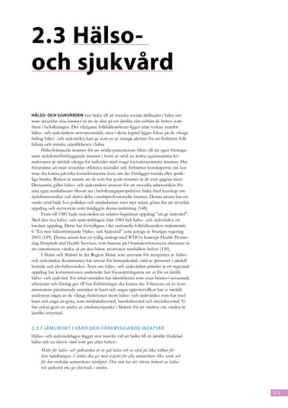 2.3	Hälso-
och sjukvård
Hälso- och sjukvården kan bidra till att minska sociala skillnader i hälsa om
man utvecklar sina insatser så att de sker på ett jämlikt sätt utifrån de behov som
finns i befolkningen. Det viktigaste folkhälsoarbetet ligger utan tvekan utanför
hälso- och sjukvårdens ansvarsområde, men i detta kapitel ligger fokus på de viktiga
bidrag hälso- och sjukvården kan ge som en av många aktörer för att förbättra folk-
hälsan och minska ojämlikheten i hälsa.
      Hälsofrämjande insatser för att stödja patienternas tilltro till sin egen förmåga
samt sjukdomsförebyggande insatser i form av stöd att ändra ogynnsamma lev-
nadsvanor är särskilt viktiga för individer med svaga socioekonomiska resurser. Det
förutsätter att man utvecklar effektiva metoder och förbättrar kunskaperna om hur
man ska kunna påverka levnadsvanorna även om det föreligger sociala eller språk-
liga hinder. Risken är annars att de som har goda resurser är de som gagnas mest.
Detsamma gäller hälso- och sjukvårdens insatser för att utveckla arbetsmiljön för
sina egna medarbetare liksom att i befolkningsperspektivet bidra med kunskap om
sjukdomsorsaker och aktivt delta i multiprofessionella insatser. Denna ansats har ett
starkt stöd både hos politiker och medarbetare men mer måste göras för att utveckla
uppdrag och styrsystem som möjliggör denna inriktning (148).
      Fram till 1983 hade sjukvården ett relativt begränsat uppdrag ”att ge sjukvård”.
Med den nya hälso- och sjukvårdslagen från 1983 fick hälso- och sjukvården ett
bredare uppdrag. Detta har förtydligats i det nationella folkhälsomålets målområde
6 ”En mer hälsofrämjande Hälso- och Sjukvård” som antogs av Sveriges regering
2003 (149). Denna ansats har en tydlig analogi med WHO:s koncept Health Promo-
ting Hospitals and Health Services, som baseras på Ottawakonferensens slutsatser av
att omorientera vården så att den bättre motsvarar samhällets behov (150).
      I Skåne och Malmö är det Region Skåne som ansvarar för merparten av hälso-
och sjukvården. Kommunen har ansvar för hemsjukvård, vård av personer i särskilt
boende och elevhälsovården. Även om hälso- och sjukvården primärt är ett regionalt
uppdrag har kommissionen undersökt hur förutsättningarna ser ut för en jämlik
hälso- och sjukvård. Ett antal områden har identifierats som visar brister i nuvarande
arbetssätt och förslag ges till hur förbättringar ska kunna ske. Eftersom ett av kom-
missionens prioriterade områden är barn och ungas uppväxtvillkor har vi särskilt
analyserat några av de viktiga funktioner inom hälso- och sjukvården som har med
barn och unga att göra, som mödrahälsovård, barnhälsovård och elevhälsovård. Vi
har också gjort en analys av vårdutnyttjandet i Malmö för att värdera om vården är
jämlikt utnyttjad.


2.3.1	Jämlikhet i vård och förebyggande insatser
Hälso- och sjukvårdslagen lägger stor tonvikt vid att bidra till en jämlikt fördelad
hälsa och en rättvis vård som ges efter behov:
     Målet för hälso- och sjukvården är en god hälsa och en vård på lika villkor för
     hela befolkningen. Vården ska ges med respekt för alla människors lika värde och
     för den enskilda människans värdighet. Den som har det största behovet av hälso-
     och sjukvård ska ges företräde i vården.




                                                                                          117
 