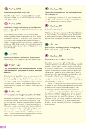 Å   åtgärd 2.3.4.1.5                                                   Å      åtgärd 2.3.4.2.3
  Erbjud hälsokontroller till alla som fyllt 80 år                          Prioritera förebyggande arbete mot våld, omsorgssvikt och sexu-
                                                                            ella övergrepp på barn
  Försök bör inledas i Malmö i samarbete med Region Skåne att
  erbjuda alla som fyllt 80 år en kostnadsfri medicinskt och socialt        Öka identifieringen av barn som far illa. Stärk samverkan mellan
  inriktad hälsokontroll.                                                   myndigheter och verksamheter som arbetar med drabbade barn.
                                                                            Öka stöd till barnfamiljer med sociala problem.
      Å   åtgärd 2.3.4.1.6
                                                                             Å      åtgärd 2.3.4.2.4
  Förbättra den interkulturella kompetensen och kunskaperna om
  sociala bestämningsfaktorers betydelse för levnadsvanorna inom            Utvärdera familjecentralerna
  hälso- och sjukvården
                                                                            Tillsätt en utvärdering av familjecentralers förmåga att bättre kun-
  Grundutbildningarna inom hälso- och sjukvårdssektorn bör                  na främja barns hälsa och förebygga ohälsa och mot bakgrund
  förstärkas gällande interkulturell kompetens och sociala bestäm-          av denna överväga etablering av fler familjecentraler. Detta kan
  ningsfaktorers betydelse för levnadsvanor. Vidare bör hälso- och          eventuellt ingå i uppdraget för en eventuell barnenhet (se ovan).
  sjukvården förse sin personal med kontinuerlig kompetensut-
  veckling. Inom Malmö stad finns lång erfarenhet av olika typer av
  utbildningar i både förhållningssätt och interkulturell kompetens.         M      mål 2.3.4.3
  Eventuellt kan utbildningar samordnas med det utbud som finns
  inom Malmö stad.                                                          Elevhälsovården i Malmö ska garantera en likvärdig och hög
                                                                            kvalitet i såväl offentlig som privat skolform


      M   mål 2.3.4.2
                                                                             Å      åtgärd 2.3.4.3.1
  Alla barn i Malmö ska ha en likvärdig hälso- och sjukvård, samt
  hälsofrämjande och förebyggande insatser tills de slutar skolan           Etablera en gemensam ledning av elevhälsovården

                                                                            Säkerställ en gemensam ledning för elevhälsovården med ansvar
      Å   åtgärd 2.3.4.2.1                                                  att förse såväl kommunala som fristående skolor med kompetent
                                                                            personal. Garantera relevant medicinsk och social fortbildning
  Stärk inriktningen på de sociala bestämningsfaktorerna för hälsa          av all personal oavsett skolform. Elevhälsovårdens kvalitetskrav
  inom mödrahälsovård, barnhälsovård och inom den kommunala                 ska vara i nivå med barnhälsovården. Kommunen och regionen
  elevhälsan                                                                bör gemensamt ansöka hos socialstyrelsen om att få samordna
                                                                            journalsystemen från mödrahälsovården, barnhälsovården och
  En kraftsamling bör göras tillsammans med region och universitet          elevhälsovården. Malmö kan bli en förebild i landet.
  för att reformera grundutbildning och fortbildning av personal                   Samverkan mellan medicinsk och övrig elevhälsovård,
  inom mödrahälsovård, barnhälsovård och inom den kommunala                 socialtjänst och andra aktörer behöver förbättras, särskilt gällande
  elevhälsan avseende sociala bestämningsfaktorer, genusaspekter            elever med behov av särskilt stöd.
  och interkulturell kompetens. Existerande kvalitetsregister ska                  Malmö stad omorganiserar skolorganisationen. I anslutning
  vara tydliga i dessa frågor. De sociala faktorerna måste inbegripas       till detta är det ytterst viktig att säkerställa en god elevhälsovård
  i hälsosamtal.                                                            på alla skolor. Kommunen bör överväga möjligheten till en
                                                                            samordnad elevhälsovård i grundskola och gymnasieskola.
      Å   åtgärd 2.3.4.2.2                                                         Vidare behövs en systematisk uppföljning av elevernas hälsa
                                                                            från både kommunala och fristående skolor, samt ett utvecklat
  Gör en översyn av samarbetsorganisation gällande barns hälsa              samarbete med universitet och högskola för att över tid kunna
                                                                            följa hälsoindikatorer, såväl medicinska som sociala, för att kunna
  Reella förutsättningar måste skapas för en tvärprofessionell och          genomföra insatser. Den kunskap som finns om Malmöelevers
  tvärsektoriell samverkan kring barns hälsa och livsvillkor, hälsa         livsvillkor och levnadsvanor utgör ett viktigt underlag i detta
  och skillnader i hälsa genom att upprätta ett system för att följa        arbete och behöver göras tillgänglig i syfte att systematiskt om-
  hälsoutvecklingen och exponering för hälsorisker hos alla barn i          sättas i praktiken.
  Malmö, från graviditet, genom de första åren inom barnhälsovår-
  den och elevhälsovården. Den här frågan bör ha hög prioritet om
  alla barn ska få en optimal chans till ett friskt och bra liv. Struktu-
  rerna finns men samarbete, alternativa arbetsformer måste man
  se över. Detta kan innebära en anledning att inrätta en barnenhet
  i Malmö stad i samverkan med berörda aktörer.




126
 
