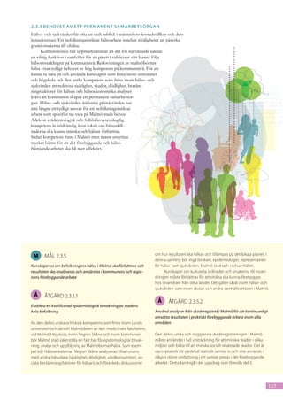 2.3.5	Behovet av et t permanent samarbetsorgan
Hälso- och sjukvården får ofta en unik inblick i människors levnadsvillkor och dess
konsekvenser. Ett befolkningsinriktat hälsoarbete innebär möjligheter att påverka
grundorsakerna till ohälsa.
      Kommissionen har uppmärksammat att det för närvarande saknas
en viktig funktion i samhället för att på ett kvalificerat sätt kunna följa
hälsoutvecklingen på kommunnivå. Redovisningen av malmöbornas
hälsa visar tydligt behovet av hög kompetens på kommunnivå. För att
kunna ta vara på och använda kunskapen som finns inom universitet
och högskola och den unika kompetens som finns inom hälso- och
sjukvården att redovisa sjuklighet, skador, dödlighet, bestäm-
ningsfaktorer för hälsan och hälsoekonomiska analyser
krävs att kommunen skapar ett permanent samarbetsor-
gan. Hälso- och sjukvården inklusive primärvården har
inte längre ett tydligt ansvar för ett befolkningsinriktat
arbete som specifikt tar vara på Malmö stads behov.
Adekvat epidemiologisk och folkhälsovetenskaplig
kompetens är nödvändig även lokalt om hälsoskill-
naderna ska kunna minska och hälsan förbättras.
Sådan kompetens finns i Malmö men måste utnyttjas
mycket bättre för att det förebyggande och hälso-
främjande arbetet ska bli mer effektivt.




 M     mål 2.3.5                                                    om hur resultaten ska tolkas och tillämpas på det lokala planet. I
                                                                    denna samling bör ingå forskare, epidemiologer, representanter
Kunskaperna om befolkningens hälsa i Malmö ska förbättras och       för hälso- och sjukvården, Malmö stad och civilsamhället.
resultaten ska analyseras och användas i kommunens och regio-             Kunskaper om kulturella skillnader och orsakerna till invan-
nens förebyggande arbete                                            dringen måste förbättras för att ohälsa ska kunna förebyggas
                                                                    hos invandrare från olika länder. Det gäller såväl inom hälso- och
                                                                    sjukvården som inom skolan och andra samhällssektorer i Malmö.
 Å     åtgärd 2.3.5.1
                                                                     Å      åtgärd 2.3.5.2
Etablera en kvalificerad epidemiologisk bevakning av stadens
hela befolkning                                                     Använd analyser från skaderegistret i Malmö för att kontinuerligt
                                                                    omsätta resultaten i praktiskt förebyggande arbete inom alla
Av den delvis unika och stora kompetens som finns inom Lunds        områden
universitet och särskilt Malmödelen av den medicinska fakulteten,
vid Malmö Högskola, inom Region Skåne och inom kommunen             Den delvis unika och noggranna skaderegistreringen i Malmö
bör Malmö stad säkerställa en fast bas för epidemiologisk bevak-    måste användas i full utsträckning för att minska skador i olika
ning, analys och uppföljning av Malmöbornas hälsa. Som exem-        miljöer och bidra till att minska socialt relaterade skador. Det är
pel bör Hälsoenkäterna i Region Skåne analyseras tillsammans        oacceptabelt att värdefull statistik samlas in och inte används i
med andra hälsodata (sjuklighet, dödlighet, vårdkonsumtion, so-     någon större omfattning i ett samlat grepp i det förebyggande
ciala bestämningsfaktorer för hälsan) och föranleda diskussioner    arbetet. Detta kan ingå i det uppdrag som föreslås del 3.




                                                                                                                                          127
 