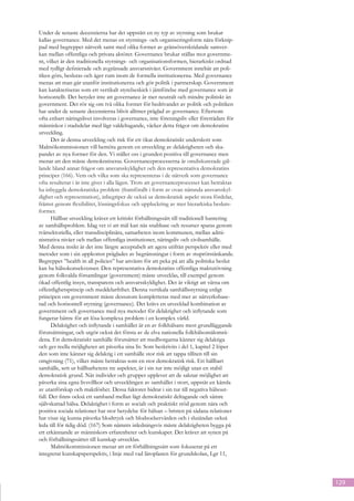 Under de senaste decennierna har det uppstått en ny typ av styrning som brukar
kallas governance. Med det menas en styrnings- och organiseringsform nära förknip-
pad med begreppet nätverk samt med olika former av gränsöverskridande samver-
kan mellan offentliga och privata aktörer. Governance brukar ställas mot governme-
nt, vilket är den traditionella styrnings- och organisationsformen, hierarkiskt ordnad
med tydligt definierade och avgränsade ansvarsnivåer. Government innebär att poli-
tiken görs, beslutas och äger rum inom de formella institutionerna. Med governance
menas att man går utanför institutionerna och gör politik i partnerskap. Government
kan karakteriseras som ett vertikalt styrelseskick i jämförelse med governance som är
horisontellt. Det betyder inte att governance är mer neutralt och mindre politiskt än
government. Det rör sig om två olika former för bedrivandet av politik och politiken
har under de senaste decennierna blivit alltmer präglad av governance. Eftersom
ofta enbart näringslivet involveras i governance, inte föreningsliv eller företrädare för
människor i stadsdelar med lågt valdeltagande, väcker detta frågor om demokratins
utveckling.
      Det är denna utveckling och risk för ett ökat demokratiskt underskott som
Malmökommissionen vill bemöta genom en utveckling av delaktigheten och ska-
pandet av nya former för den. Vi ställer oss i grunden positiva till governance men
menar att den måste demokratiseras. Governanceprocesserna är omdiskuterade gäl-
lande bland annat frågor om ansvarsskyldighet och den representativa demokratins
principer (166). Vem och vilka som ska representeras i de nätverk som governance
ofta resulterar i är inte givet i alla lägen. Trots att governanceprocesser kan betraktas
ha inbyggda demokratiska problem (framförallt i form av ovan nämnda ansvarsskyl-
dighet och representation), inbegriper de också ur demokratisk aspekt stora fördelar,
främst genom flexibilitet, lösningsfokus och uppluckring av mer hierarkiska besluts-
former.
      Hållbar utveckling kräver ett kritiskt förhållningssätt till traditionell hantering
av samhällsproblem. Idag vet vi att mål kan nås snabbare och resurser sparas genom
tvärsektoriella, eller transdisciplinära, samarbeten inom kommunen, mellan admi-
nistrativa nivåer och mellan offentliga institutioner, näringsliv och civilsamhälle.
Med denna insikt är det inte längre acceptabelt att agera utifrån perspektiv eller med
metoder som i sin uppkomst präglades av begränsningar i form av stuprörstänkande.
Begreppet ”health in all policies” har använts för att peka på att alla politiska beslut
kan ha hälsokonsekvenser. Den representativa demokratins offentliga maktutövning
genom folkvalda församlingar (government) måste utvecklas, till exempel genom
ökad offentlig insyn, transparens och ansvarsskyldighet. Det är viktigt att värna om
offentlighetsprincip och meddelarfrihet. Denna vertikala samhällsstyrning enligt
principen om government måste dessutom kompletteras med mer av nätverksbase-
rad och horisontell styrning (governance). Det krävs en utvecklad kombination av
government och governance med nya metoder för delaktighet och inflytande som
fungerar bättre för att lösa komplexa problem i en komplex värld.
      Delaktighet och inflytande i samhället är en av folkhälsans mest grundläggande
förutsättningar, och utgör också det första av de elva nationella folkhälsomålområ-
dena. Ett demokratiskt samhälle förutsätter att medborgarna känner sig delaktiga
och ges reella möjligheter att påverka sina liv. Som beskrivits i del 1, kapitel 2 löper
den som inte känner sig delaktig i ett samhälle stor risk att tappa tilliten till sin
omgivning (71), vilket måste betraktas som en stor demokratisk risk. Ett hållbart
samhälle, sett ur hållbarhetens tre aspekter, är i sin tur inte möjligt utan en stabil
demokratisk grund. När individer och grupper upplever att de saknar möjlighet att
påverka sina egna livsvillkor och utvecklingen av samhället i stort, uppstår en känsla
av utanförskap och maktlöshet. Dessa faktorer bidrar i sin tur till negativa hälsout-
fall. Det finns också ett samband mellan lågt demokratiskt deltagande och sämre
självskattad hälsa. Delaktighet i form av socialt och praktiskt stöd genom nära och
positiva sociala relationer har stor betydelse för hälsan – bristen på sådana relationer
har visat sig kunna påverka blodtryck och blodsockervärden och i slutändan också
leda till för tidig död. (167) Som nämnts inledningsvis måste delaktigheten bygga på
ett erkännande av människors erfarenheter och kunskaper. Det kräver att synen på
och förhållningssättet till kunskap utvecklas.
      Malmökommissionen menar att ett förhållningssätt som fokuserar på ett
integrerat kunskapsperspektiv, i linje med vad läroplanen för grundskolan, Lgr 11,



                                                                                            129
 