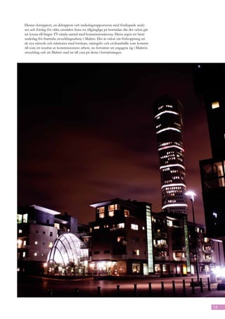 Denna slutrapport, en delrapport och underlagsrapporterna med fördjupade analy-
ser och förslag för olika områden finns nu tillgängliga på hemsidan där det också går
att lyssna till längre TV-sända samtal med kommissionärerna. Detta utgör ett brett
underlag för framtida utvecklingsarbete i Malmö. Det är också vår förhoppning att
de nya nätverk och relationer med forskare, näringsliv och civilsamhälle som kommit
till som ett resultat av kommissionens arbete, nu fortsätter att engagera sig i Malmös
utveckling och att Malmö stad tar till vara på detta i fortsättningen.




                                                                                         13
 