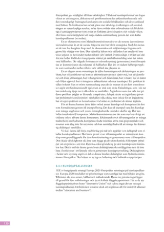 förespråkar, ger möjlighet till ökad delaktighet. Till dessa kunskapsformer kan fogas
      vikten av att integrera, diskutera och problematisera den erfarenhetsbaserade och
      den vetenskapligt framtagna kunskapen om sociala förhållanden och dess samband
      med hälsan. Malmöborna kan också göras mer delaktiga i tolkningen och använd-
      ningen av vetenskapliga resultat, möta dessa utifrån sina erfarenheter och bli delak-
      tiga i kunskapsprocesser som avser att förbättra deras situation och sociala villkor.
      Det finns stora möjligheter att skapa sådana sammanhang genom det som kallas
      kunskapsallianser (se nedan).
            En av slutsatserna som Malmökommissionen drar av de senaste decenniernas
      storstadsinsatser är att de sociala frågorna inte har blivit strategiska. Med det menas
      att de inte har kopplats ihop med de ekonomiska och miljömässiga frågorna och
      gjorts lika viktiga som dem. Den ojämlika hälsan och välfärden kan emellertid inte
      lösas separat då beroendet mellan tillväxt och välfärd är ömsesidigt. Tillväxt kan där-
      för inte heller förbli det övergripande måttet på samhällsutveckling utan det måste
      vara hållbarhet. De vidgade formerna av nätverkstyrning (governance) som föresprå-
      kas av kommissionen ska relateras till hållbarhet. Det är i ett sådant helhetsperspek-
      tiv som sambandet mellan tillväxt och välfärd ska placeras in.
            En av dagens stora utmaningar är själva hanteringen och definieringen av pro-
      blem; hur vi identifierar vad som är eftersträvansvärt och sätter mål, hur vi identifie-
      rar och löser utmaningar, hur vi budgeterar och finansierar, hur vi leder, hur vi mäter
      och följer upp och hur vi integrerar erfarenheter och nya kunskaper. Ett problem är
      sällan isolerat från ett större sammanhang utan det är snarare så att dess konsekven-
      ser utgör ett flerdimensionellt spektrum av små som stora förändringar, som i sin tur
      kan sträcka sig djupt ner i olika delar av samhället. Åtgärderna som ska råda bot på
      dessa problem präglas av liknande komplexitet; dels på så sätt att åtgärderna påver-
      kar problemets konsekvenser i samhällets olika delar, men också för att åtgärderna
      har ett eget spektrum av konsekvenser vid sidan av problemet de ämnar åtgärda.
            För att kunna hantera detta krävs också annan kunskap och kompetens än den
      som formaliserats genom till exempel betyg. Det kan till exempel vara den kunskap
      som många ungdomar och vuxna i mångkulturella områden skaffar sig. Det kan
      kallas interkulturell kompetens. Malmökommissionen ser det som mycket viktigt att
      erkänna och ta tillvara denna kompetens. Erkännandet och tillvaratagandet av många
      malmöbors interkulturella kompetens skulle innebära att ta vara på potentialer och
      resurser som idag inte får utrymme och kan samtidigt bidra till att många fler känner
      sig delaktiga i samhället.
            Vi ska i denna del börja med förslag på mål och åtgärder i ett delkapitel som vi
      kallar kunskapsallianser. Det beror på att vi ser tillvaratagandet av människors kun-
      skap som grundläggande för den demokratisering av governance som vi förespråkar.
      Den ökade delaktigheten ska inte bara bygga på det demokratiska folkstyrets princi-
      per om en person – en röst. Den ska också grunda sig på den kunskap som männis-
      kor har. Det är utifrån denna grund som delaktigheten ska möjliggöras men då inte
      bara i beslut utan i ett lärande och en gemensam kunskapsutveckling. Delaktigheten
      i beslut och styrning utgör en del av denna bredare delaktighet som Malmökommis-
      sionen förespråkar. Det kräver en ny typ av ledarskap och holistiska styrprinciper.


      3.3.1	 Kunsk apsallianser
      I EU:s övergripande strategi Europa 2020 förespråkas satsningar på kunskapsallian-
      ser. Europa 2020 innehåller tre prioriteringar som samtliga har med tillväxt att göra.
      Tillväxten ska vara smart, hållbar och inkluderande. Dessa tre prioriteringar ligger
      till grund för fem målsättningar och sju så kallade flaggskeppsinitiativ. Ett av de sju
      flaggskeppsinitiativen heter ”Innovative Union” och i detta ingår det att satsa på
      kunskapsallianser. Definitionen tenderar dock att avgränsas allt för snävt till allianser
      mellan ”education and business”.




130
 