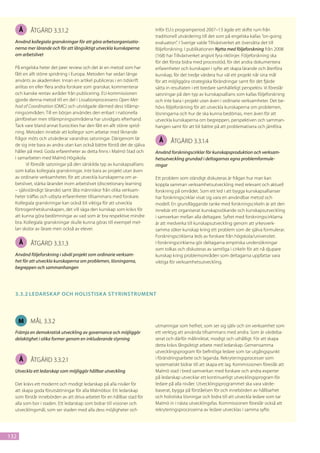 Å   åtgärd 3.3.1.2                                                 Inför EU:s programperiod 2007–13 ägde ett skifte rum från
                                                                         traditionell utvärdering till det som på engelska kallas ”on-going
  Använd kollegiala granskningar för att göra arbetsorganisatio-         evaluation”. I Sverige valde Tillväxtverket att översätta det till
  nerna mer lärande och för att långsiktigt utveckla kunskaperna         följeforskning. I publikationen Nytta med följeforskning från 2008
  om arbetslivet                                                         (168) har Tillväxtverket angivit fyra riktlinjer. Följeforskning ska
                                                                         för det första bidra med processtöd, för det andra dokumentera
  På engelska heter det peer review och det är en metod som har          erfarenheter och kunskaper i syfte att skapa lärande och återföra
  fått en allt större spridning i Europa. Metoden har sedan länge        kunskap, för det tredje värdera hur väl ett projekt når sina mål
  använts av akademiker. Innan en artikel publiceras i en tidskrift      för att möjliggöra strategiska förändringar samt för det fjärde
  anlitas en eller flera andra forskare som granskar, kommenterar        sätta in resultaten i ett bredare samhälleligt perspektiv. Vi föreslår
  och kanske rentav avråder från publicering. EU-kommissionen            satsningar på den typ av kunskapsallians som kallas följeforskning
  gjorde denna metod till en del i Lissabonprocessens Open Met-          och inte bara i projekt utan även i ordinarie verksamheter. Det be-
  hod of Coordination (OMC) och utvidgade därmed dess tillämp-           hövs följeforskning för att utveckla kunskaperna om problemen,
  ningsområden. Till en början användes den enbart i nationella          lösningarna och hur de ska kunna bedömas, men även för att
  jämförelser men tillämpningsområdena har utvidgats efterhand.          utveckla kunskaperna om begreppen, perspektiven och samman-
  Tack vare bland annat Eurocities har den fått en allt större sprid-    hangen samt för att bli bättre på att problematisera och jämföra.
  ning. Metoden innebär att kollegor som arbetar med liknande
  frågor möts och utvärderar varandras satsningar. Därigenom lär          Å      åtgärd 3.3.1.4
  de sig inte bara av andra utan kan också bättre förstå det de själva
  håller på med. Goda erfarenheter av detta finns i Malmö Stad och       Använd forskningscirklar för kunskapsproduktion och verksam-
  i samarbeten med Malmö Högskola.                                       hetsutveckling grundad i deltagarnas egna problemformule-
        Vi föreslår satsningar på den särskilda typ av kunskapsallians   ringar
  som kallas kollegiala granskningar, inte bara av projekt utan även
  av ordinarie verksamheter, för att utveckla kunskaperna om ar-         Ett problem som ständigt diskuteras är frågan hur man kan
  betslivet, stärka lärandet inom arbetslivet (discretionary learning    koppla samman verksamhetsutveckling med relevant och aktuell
  – självständigt lärande) samt låta människor från olika verksam-       forskning på området. Som ett led i att bygga kunskapsallianser
  heter träffas och utbyta erfarenheter tillsammans med forskare.        har forskningscirklar visat sig vara en användbar metod och
  Kollegiala granskningar kan också bli viktiga för att utveckla         modell. En grundläggande tanke med forskningscirkeln är att den
  förtrogenhetskunskapen, det vill säga den kunskap som krävs för        innebär ett organiserat kunskapssökande och kunskapsutveckling
  att kunna göra bedömningar av vad som är bra respektive mindre         i samverkan mellan alla deltagare. Syftet med forskningscirklarna
  bra. Kollegiala granskningar skulle kunna göras till exempel mel-      är att medverka till kunskapsutveckling genom att yrkesverk-
  lan skolor av lärare men också av elever.                              samma söker kunskap kring ett problem som de själva formulerar.
                                                                         Forskningscirklarna leds av forskare från högskola/universitet.
      Å   åtgärd 3.3.1.3                                                 I forskningscirklarna gör deltagarna empiriska undersökningar
                                                                         som tolkas och diskuteras av samtliga i cirkeln för att nå djupare
  Använd följeforskning i såväl projekt som ordinarie verksam-           kunskap kring problemområden som deltagarna uppfattar vara
  het för att utveckla kunskaperna om problemen, lösningarna,            viktiga för verksamhetsutveckling.
  begreppen och sammanhangen




  3.3.2	Ledarsk ap och holistisk a st yrinstrument




      M   mål 3.3.2
                                                                         utmaningar som helhet, som ser sig själv och sin verksamhet som
  Främja en demokratisk utveckling av governance och möjliggör           ett verktyg att använda tillsammans med andra. Som är värdeba-
  delaktighet i olika former genom en inkluderande styrning              serat och därför målinriktat, modigt och uthålligt. För att skapa
                                                                         detta krävs långsiktigt arbete med ledarskap. Gemensamma
                                                                         utvecklingsprogram för befintliga ledare som tar utgångspunkt
      Å   åtgärd 3.3.2.1                                                 i förändringsarbete och laganda. Rekryteringsprocesser som
                                                                         systematiskt bidrar till att skapa ett lag. Kommissionen föreslår att
  Utveckla ett ledarskap som möjliggör hållbar utveckling                Malmö stad i bred samverkan med forskare och andra experter
                                                                         på ledarskap utvecklar ett kontinuerligt utvecklingsprogram för
  Det krävs ett modernt och modigt ledarskap på alla nivåer för          ledare på alla nivåer. Utvecklingsprogrammet ska vara värde-
  att skapa goda förutsättningar för alla Malmöbor. Ett ledarskap        baserat, bygga på förståelsen för och innebörden av hållbarhet
  som förstår innebörden av att driva arbetet för en hållbar stad för    och holistiska lösningar och bidra till att utveckla ledare som tar
  alla som bor i staden. Ett ledarskap som bidrar till visioner och      Malmö in i nästa utvecklingsfas. Kommissionen föreslår också att
  utvecklingsmål, som ser staden med alla dess möjligheter och           rekryteringsprocesserna av ledare utvecklas i samma syfte.




132
 
