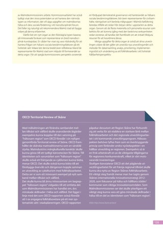 av Malmökommissionens arbete. Kommissionsarbetet har också          en fördjupad demokratisk governance vid hanterandet av hälsans
tydligt visat den stora potentialen av att hantera den nämnda       sociala bestämningsfaktorer, bör även representanter för civilsam-
typen av information, det vill säga uppgifter om malmöbornas        hälle, näringslivet och berörda målgrupper i Malmös befolkning
hälsa och dess sociala fördelning i ett transdisciplinärt forum.    beredas tillfälle att redan från början delta i uppstarten av detta
Det faller sig naturligt att rekommendera Malmö stad att bygga      organ. Genom att de flesta materiella och personella resurser som
vidare på denna erfarenhet.                                         behövs för att komma igång med den beskrivna verksamheten
      Därför bör ett nytt organ av den föreslagna typen baseras     redan existerar, så handlar det framförallt om att initialt tillskjuta
på intresserade forskare som representerar en bred transdisci-      resurser för att koordinera dessa.
plinär kunskapsbas. En sådan har visat sig vara nödvändig för att         Viktiga uppgifter för detta organ är också att driva utveck-
hantera frågan om hälsans sociala bestämningsfaktorer på ett        lingen vidare då det gäller att utveckla nya utvecklingsmått och
holistiskt sätt. Vidare bör denna bredd även reflekteras bland de   metoder för datainsamling, analys, prioritering, implementer-
representanter för Malmö stad som inbjuds till formerandet av       ingsstöd och utvärdering av ett folkhälsoarbete i ett holistiskt
detta organ. För att spegla kommissionens perspektiv avseende       hållbarhetsperspektiv.




    OECD Territorial Review of Skåne


    Med målsättningen att förändra sambandet mel-                   påpekar dessutom att Region Skåne har förbundit
    lan tillväxt och välfärd skulle ovanstående åtgärder            sig att verka för att etablera en starkare länk mellan
    exempelvis kunna kopplas till den satsning på                   folkhälsoarbetet och det regionala utvecklingsarbe-
    “hälsosam region” som OECD föreslår i sin nyligen               tet i sitt kommande utvecklingsprogram. Hälsoas-
    genomförda Territorial review of Skåne. OECD fram-              pekten behöver lyftas fram som en överbryggande
    håller de skånska mattraditionerna som en särskild              princip som förbinder andra nyckelaspekter i en
    styrka. Matindustrins mångkulturella karaktär skulle            hållbar utveckling av regionen. Exempelvis så är
    kunna göras till ett tydligt kännetecken för Skåne. Till        en frisk arbetskraft en av de viktigaste tillgångarna
    identiteten och varumärket som “hälsosam region”                för regionens konkurrenskraft, vilket är värt mots-
    skulle också ett främjande av cyklismen kunna bidra,            varande investeringar.
    menar OECD. Det skulle också kunna bidra till att               Slutligen konstaterar OECD att det pågående ut-
    förebygga övervikt och därigenom koppla samman                  vecklingsarbetet för att främja regional tillväxt skulle
    en utveckling av cykelturism med folkhälsoarbetet.              kunna dra nytta av Region Skånes folkhälsoarbete.
    Detta ser vi som ett intressant exempel på nytt sam-            Ett viktigt steg framåt menar man har tagits genom
    band mellan tillväxt och välfärd.                               Skånes internationella innovationsstrategi 2012-
    Det skulle kunna bli ännu intressantare om begrep-              2020, som fokuserar på hälsa och hållbara städer/
    pet ”hälsosam region” vidgades till att omfatta det             kommuner som viktiga innovationsområden. Som
    som Malmökommissionen har handlat om, dvs                       Malmökommissionen ser det skulle ytterligare ett
    minskade skillnader i hälsa och välfärd. Det ligger i           viktigt steg kunna vara att göra minskade skillnader i
    linje med det som OECD-rapporten också föreslår                 hälsa till en del av identiteten som “hälsosam region”.
    att t ex engagera folkhälsovetare på ett mer sys-
    tematiskt sätt i stadsplaneringen. OECD-rapporten               Källa: http://www.skane.se/oecd




                                                                                                                                         135
 