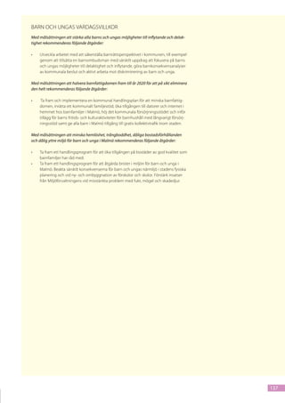 Barn och ungas vardagsvillkor
Med målsättningen att stärka alla barns och ungas möjligheter till inflytande och delak-
tighet rekommenderas följande åtgärder:

•	   Utveckla arbetet med att säkerställa barnrättsperspektivet i kommunen, till exempel
     genom att tillsätta en barnombudsman med särskilt uppdrag att fokusera på barns
     och ungas möjligheter till delaktighet och inflytande, göra barnkonsekvensanalyser
     av kommunala beslut och aktivt arbeta mot diskriminering av barn och unga.

Med målsättningen att halvera barnfattigdomen fram till år 2020 för att på sikt eliminera
den helt rekommenderas följande åtgärder:

•	    Ta fram och implementera en kommunal handlingsplan för att minska barnfattig-
     domen, inrätta ett kommunalt familjestöd, öka tillgången till datorer och internet i
     hemmet hos barnfamiljer i Malmö, höj det kommunala försörjningsstödet och inför
     tillägg för barns fritids- och kulturaktiviteter för barnhushåll med långvarigt försörj-
     ningsstöd samt ge alla barn i Malmö tillgång till gratis kollektivtrafik inom staden.

Med målsättningen att minska hemlöshet, trångboddhet, dåliga bostadsförhållanden
och dålig yttre miljö för barn och unga i Malmö rekommenderas följande åtgärder:

•	   Ta fram ett handlingsprogram för att öka tillgången på bostäder av god kvalitet som
     barnfamiljer har råd med.
•	   Ta fram ett handlingsprogram för att åtgärda brister i miljön för barn och unga i
     Malmö. Beakta särskilt konsekvenserna för barn och ungas närmiljö i stadens fysiska
     planering och vid ny- och ombyggnation av förskolor och skolor. Förstärk insatser
     från Miljöförvaltningens vid misstänkta problem med fukt, mögel och skadedjur.




                                                                                                137
 