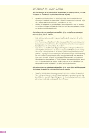 Boendemiljö och stadsplanering
      Med målsättningen att säkerställa att alla Malmöbor har förutsättningar för en passande
      bostad och bra boendemiljö rekommenderas följande åtgärder:

      •	   Minska bostadsbristen. Initiera ett utvecklingsarbete mellan olika förvaltningar,
           forskning och marknad om hur bostäder kan produceras till rimliga kostnader. Inom
           tre år ska 300 lägenheter öronmärkta till bostadslösa tas fram.
      •	   Etablera en ny funktion för uppdragsbaserat bostadsbyggande i syfte att säkra bo-
           stadsförsörjning till alla malmöbor. Antingen kan MKB ges nya ägardirektiv eller kan
           ett nytt kommunalt bolag etableras.

      Med målsättningen att stadsplaneringen ska bidra till att minska boendesegregation
      rekommenderas följande åtgärder:

      •	   Inför sociala konsekvensbedömningar som ska föregå alla beslut som rör fysiska
           investeringar.
      •	   Intensifiera och utveckla arbetet med att blanda upplåtelseformer, bostadstyper, ar-
           betsplatser och servicefunktioner. Omvandla barriärer och strukturer som separerar
           bostadsområden till sammanlänkande områden.
      •	   Satsa stort på två modellprojekt, ”Bygga om Dialogen” i Lindängen och ”Amiralssta-
           den”. Projektens ambitionsnivå ska motsvara satsningen inför Bo01 och omvandling-
           en av Västra hamnen och bidra till att omsätta kommissionens rekommendationer
           praktiskt. Långsiktiga sociala investeringar ska kopplas till principen om reell delaktig-
           het där såväl privata fastighetsbolag och stadsbyggnadskontoret som de boende
           i områdena involveras. Projekten bygger på ett helhetsperspektiv där både sociala,
           ekonomiska och ekologiska mål ska nås, bland annat genom att ombyggnad sker så
           att högt uppställda miljökrav uppfylls och en betydande del av arbetskraften som
           behövs rekryteras från området och vid behov genomgår utbildning.

      Med målsättningen att stadsplaneringen ska bidra till att stärka tilliten och främja miljöer
      som inbjuder till delaktighet rekommenderas följande åtgärder:

      •	   Skapa fler lättillgängliga mötesplatser, speciellt i områden med stor trångboddhet.
      •	   Stärk invånarnas delaktighet och inflytande i stadsplaneringens processer och öka
           jämställdheten i den offentliga miljön genom att utveckla dialogmodeller och pröva
           planeringsmetoder där medborgare får ökat inflytande.




138
 