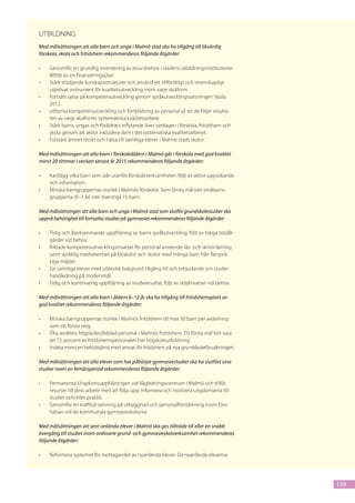 Utbildning
Med målsättningen att alla barn och unga i Malmö stad ska ha tillgång till likvärdig
förskola, skola och fritidshem rekommenderas följande åtgärder:

•	   Genomför en grundlig inventering av resursbehov i stadens utbildningsinstitutioner
     åtföljt av en finansieringsplan
•	   Stärk stödjande kunskapsstrukturer och använd ett tillförlitligt och vetenskapligt
     utprövat instrument för kvalitetsutveckling inom varje skolform.
•	   Fortsätt satsa på kompetensutveckling genom språkutvecklingssatsningen Skola
     2012.
•	   Utforma kompetensutveckling och fortbildning av personal så att de följer resulta-
     ten av varje skolforms systematiska kvalitetsarbete
•	   Stärk barns, ungas och föräldrars inflytande över vardagen i förskola, fritidshem och
     skola genom att aktivt inkludera dem i det systematiska kvalitetsarbetet.
•	   Förstärk ämnet idrott och hälsa till samtliga elever i Malmö stads skolor.

Med målsättningen att alla barn i förskoleåldern i Malmö går i förskola med god kvalitet
minst 20 timmar i veckan senast år 2015 rekommenderas följande åtgärder:

•	   Kartlägg vilka barn som står utanför förskoleverksamheten följt av aktivt uppsökande
     och information.
•	   Minska barngruppernas storlek i Malmös förskolor. Som första mål bör småbarns-
     grupperna (0–3 år) inte överstiga 15 barn.

Med målsättningen att alla barn och unga i Malmö stad som slutför grundskolestudier ska
uppnå behörighet till fortsatta studier på gymnasiet rekommenderas följande åtgärder:

•	   Tidig och återkommande uppföljning av barns språkutveckling, följt av tidiga stödåt-
     gärder vid behov.
•	   Riktade kompetensutvecklingsinsatser för personal avseende läs- och skrivinlärning
     samt språklig medvetenhet på förskolor och skolor med många barn från flersprå-
     kiga miljöer.
•	   Ge samtliga elever med utländsk bakgrund tillgång till och erbjudande om studie-
     handledning på modersmål.
•	   Tidig och kontinuerlig uppföljning av studieresultat, följt av stödinsatser vid behov.

Med målsättningen att alla barn i åldern 6–12 år ska ha tillgång till fritidshemsplats av
god kvalitet rekommenderas följande åtgärder:

•	   Minska barngruppernas storlek i Malmös fritidshem till max 30 barn per avdelning
     som ett första steg.
•	   Öka andelen högskoleutbildad personal i Malmös fritidshem. Ett första mål bör vara
     att 75 procent av fritidshemspersonalen har högskoleutbildning.
•	   Inrätta minst en heltidstjänst med ansvar för fritidshem på nya grundskoleförvaltningen.

Med målsättningen att alla elever som har påbörjat gymnasiestudier ska ha slutfört sina
studier inom en femårsperiod rekommenderas följande åtgärder:

•	   Permanenta Ungdomsuppföljningen vid Vägledningscentrum i Malmö och tillför
     resurser till dess arbete med att följa upp, informera och motivera ungdomarna till
     studier och/eller praktik.
•	   Genomför en kraftfull satsning på utbyggnad och personalförstärkning inom Elev-
     hälsan vid de kommunala gymnasieskolorna

Med målsättningen att sent anlända elever i Malmö ska ges tillträde till eller en snabb
övergång till studier inom ordinarie grund- och gymnasieskolverksamhet rekommenderas
följande åtgärder:

•	   Reformera systemet för mottagandet av nyanlända elever. De nyanlända eleverna




                                                                                                139
 