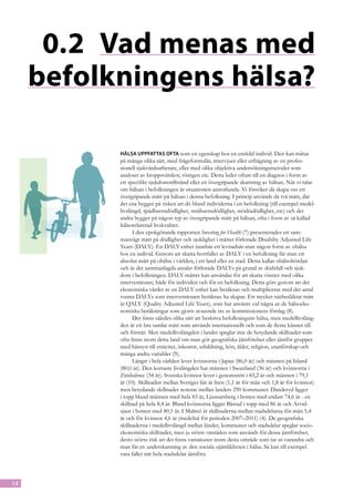 0.2	 Vad menas med
     befolkningens hälsa?

           Hälsa uppfattas ofta som en egenskap hos en enskild individ. Den kan mätas
           på många olika sätt, med frågeformulär, intervjuer eller utfrågning av en profes-
           sionell sjukvårdsarbetare, eller med olika objektiva undersökningsmetoder som
           analyser av kroppsvätskor, röntgen etc. Detta leder oftast till en diagnos i form av
           ett specifikt sjukdomstillstånd eller en övergripande skattning av hälsan. När vi talar
           om hälsan i befolkningen är situationen annorlunda. Vi försöker då skapa oss ett
           övergripande mått på hälsan i denna befolkning. I princip används då två mått, där
           det ena bygger på risken att dö bland individerna i en befolkning (till exempel medel-
           livslängd, spädbarnsdödlighet, småbarnsdödlighet, mödradödlighet, etc) och det
           andra bygger på någon typ av övergripande mått på hälsan, ofta i form av så kallad
           hälsorelaterad livskvalitet.
                 I den epokgörande rapporten Investing for Health (7) presenterades ett sam-
           manvägt mått på dödlighet och sjuklighet i måttet förlorade Disabilty Adjusted Life
           Years (DALY). En DALY-enhet innebär ett levnadsår utan någon form av ohälsa
           hos en individ. Genom att skatta bortfallet av DALY i en befolkning får man ett
           absolut mått på ohälsa i världen, i ett land eller en stad. Detta kallas ohälsobördan
           och är det sammanlagda antalet förlorade DALYs på grund av dödsfall och sjuk-
           dom i befolkningen. DALY-måttet kan användas för att skatta vinster med olika
           interventioner, både för individen och för en befolkning. Detta görs genom att det
           ekonomiska värdet av en DALY enhet kan beräknas och multipliceras med det antal
           vunna DALYs som interventionen beräknas ha skapat. Ett mycket närbesläktat mått
           är QALY (Quality Adjusted Life Years), som har använts vid några av de hälsoeko-
           nomiska beräkningar som gjorts avseende tre av kommissionens förslag (8).
                 Det finns således olika sätt att beskriva befolkningens hälsa, men medellivsläng-
           den är ett bra samlat mått som används internationellt och som de flesta känner till
           och förstår. Men medellivslängden i landet speglar inte de betydande skillnader som
           ofta finns inom detta land om man gör geografiska jämförelser eller jämför grupper
           med hänsyn till etnicitet, inkomst, utbildning, kön, ålder, religion, utanförskap och
           många andra variabler (9).
                 Längst i hela världen lever kvinnorna i Japan (86,0 år) och männen på Island
           (80,0 år). Den kortaste livslängden har männen i Swaziland (36 år) och kvinnorna i
           Zimbabwe (34 år). Svenska kvinnor lever i genomsnitt i 83,2 år och männen i 79,1
           år (10). Skillnaden mellan Sveriges län är liten (1,1 år för män och 1,8 år för kvinnor)
           men betydande skillnader noteras mellan landets 290 kommuner. Danderyd ligger
           i topp bland männen med hela 83 år, Ljusnarsberg i botten med endast 74,6 år - en
           skillnad på hela 8,4 år. Bland kvinnorna ligger Båstad i topp med 86 år och Arvid-
           sjaur i botten med 80,1 år. I Malmö är skillnaderna mellan stadsdelarna för män 5,4
           år och för kvinnor 4,6 år (medeltal för perioden 2007–2011) (4). De geografiska
           skillnaderna i medellivslängd mellan länder, kommuner och stadsdelar speglar socio-
           ekonomiska skillnader, men ju större områden som används för dessa jämförelser,
           desto större risk att det finns variationer inom detta område som tar ut varandra och
           man får en underskattning av den sociala ojämlikheten i hälsa. Så kan till exempel
           vara fallet när hela stadsdelar jämförs.




14
 