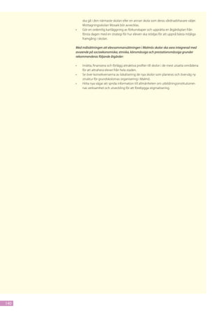 ska gå i den närmaste skolan eller en annan skola som deras vårdnadshavare väljer.
           Mottagningsskolan Mosaik bör avvecklas.
      •	   Gör en ordentlig kartläggning av förkunskaper och upprätta en åtgärdsplan från
           första dagen med en strategi för hur eleven ska stödjas för att uppnå bästa möjliga
           framgång i skolan.

      Med målsättningen att elevsammansättningen i Malmös skolor ska vara integrerad med
      avseende på socioekonomiska, etniska, könsmässiga och prestationsmässiga grunder
      rekommenderas följande åtgärder:

      •	   Inrätta, finansiera och förlägg attraktiva profiler till skolor i de mest utsatta områdena
           för att attrahera elever från hela staden.
      •	   Se över konsekvenserna av lokalisering de nya skolor som planeras och överväg ny
           struktur för grundskolornas organisering i Malmö.
      •	   Hitta nya vägar att sprida information till allmänheten om utbildningsinstitutioner-
           nas verksamhet och utveckling för att förebygga stigmatisering.




140
 