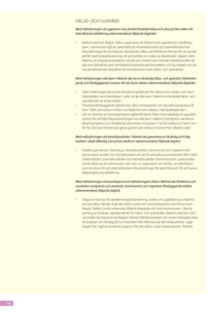 Hälso- och sjukvård
      Med målsättningen att uppnå en mer jämlikt fördelad hälsa och vård på lika villkor för
      hela Malmös befolkning rekommenderas följande åtgärder:

      •	   Malmö stad och Region Skåne uppmanas att tillsammans upprätta en handlings-
           plan. I denna ska ingå att säkerställa att mödrahälsovård och barnhälsovård har
           förutsättningar för att erbjuda vård på lika villkor, att förbättra villkoren för en socialt
           jämlik mammografiscreening, att genomföra en analys av läkarbesök i öppen vård i
           Malmö, att erbjuda kostnadsfria socialt och medicinskt inriktade hälsokontroller till
           alla som fyllt 80 år samt att förbättra interkulturell kompetens och kunskaper om de
           sociala faktorernas betydelse för levnadsvanor inom hälso- och sjukvården.

      Med målsättningen alla barn i Malmö ska ha en likvärdig hälso- och sjukvård, hälsofräm-
      jande och förebyggande insatser tills de slutar skolan rekommenderas följande åtgärder:

      •	   Stärk inriktningen på sociala bestämningsfaktorer för hälsa inom mödra- och barn-
           hälsovården samt elevhälsan i syfte att ge alla barn i Malmö en likvärdig hälso- och
           sjukvård tills de slutar skolan.
      •	   Prioritera förebyggande arbete mot våld, omsorgssvikt och sexuella övergrepp på
           barn. Stärk samverkan mellan myndigheter som arbetar med drabbade barn.
      •	   Gör en översyn av samorganisation gällande barns hälsa med uppdrag att upprätta
           system för att följa hälsoutvecklingen hos alla barn i Malmö. Det behövs särskilt en
           ökad kompetens och förbättrad samverkan kring barn i risk för ohälsa och barn som
           far illa. Det kan till exempel göras genom att inrätta en barnenhet i Malmö stad.

      Med målsättningen att elevhälsovården i Malmö ska garantera en likvärdig och hög
      kvalitet i såväl offentlig som privat skolform rekommenderas följande åtgärd:

      •	   Etablera gemensam ledning av elevhälsovården. Kommunen och regionen bör
           gemensamt ansöka hos Socialstyrelsen om att få samordna journalsystem från möd-
           rahälsovården, barnhälsovården och elevhälsovården. Kommissionen understryker
           också vikten av att kommunen, när man nu organiserar om skolan, ser elevhälsan
           som en resurs för att säkerställa barns förutsättningar för god hälsa och för att kunna
           tillgodogöra sig utbildning.

      Med målsättningen att kunskaperna om befolkningens hälsa i Malmö ska förbättras och
      resultaten analyseras och använda i kommunens och regionens förebyggande arbete
      rekommenderas följande åtgärd:

      •	   Skapa en fast bas för epidemiologisk bevakning, analys och uppföljning av Malmö-
           bornas hälsa. Här bör ingå den delvis unika och stora kompetens som finns inom
           Region Skåne, Lunds universitet, Malmö högskola och inom kommunen. I denna
           samling av forskare, representanter för hälso- och sjukvården, Malmö stad och civil-
           samhället ska bland annat Region Skånes folkhälsoenkäter och annan hälsodata leda
           till analyser och förslag på hur resultaten bör tillämpas på det lokala planet. I upp-
           draget bör ingå att använda analyser från det delvis unika skaderegistret i Malmö.




142
 