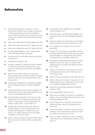 Referenslista




  1.	   World Health Organization, Commission on Social              15.	 Socialstyrelsen, Statens folkhälsoinstitut. Folkhälsan i
        Determinants of Health. Closing the gap in a generation           Sverige : Årsrapport 2012.
        - health equity through action on the social determi-
                                                                     16.	 Hälsa på lika villkor - nationella mål för folkhälsan. Slut-
        nants of health. Final report of the Commission on Social
                                                                          betänkande. Stockholm: Fritzes offentliga publikationer;
        Determinants of Health. Geneva: World Health Organiza-
                                                                          2000.
        tion; 2008.
                                                                     17.	 Agreement between the United Nations and the World
  2.	   Malmö stads välfärdsredovisning 2010. Malmö stad, 2010.
                                                                          Health Organization. New York: United Nations; 1949.
  3.	   Malmö stads välfärdsredovisning 2011. Malmö stad, 2011.
                                                                     18.	 Sen A. Development as freedom. New York: Anchor
  4.	   Malmö stads välfärdsredovisning 2012. Malmö stad, 2012.           Books; 2000.
  5.	   Rosvall M. Hälsoförhållanden i Skåne - folkhälsoenkät        19.	 Östergren P-O. Hur hänger en socialt hållbar utveckling
        Skåne 2008. Malmö: Region Skåne; 2009.                            och hälsans jämlikhet ihop? Ett försök att besvara denna
                                                                          fråga med hjälp av en systemteoretisk ansats. Malmö:
  6.	   Kommission för ett socialt hållbart Malmö, www.malmo.
                                                                          Kommission för ett socialt hållbart Malmö, 2012.
        se/kommission.
                                                                     20.	 Brundtland GH, Hägerhäll B. Vår gemensamma framtid:
  7.	   Världsbankens årsrapport. 1993.
                                                                          Världskommissionen för miljö och utveckling under
  8.	   Gerdtham U, Kjellsson G. Mätning och analys av ojämlik-           ordförandeskap av Gro Harlem Brundtland. Stockholm:
        het i hälsa: Om konsten att mäta något utan att veta              Prisma; 1988.
        vad och hur. Malmö: Kommission för ett socialt hållbart
                                                                     21.	 Stiglitz JE, Sen A, Fitoussi J-P. Report by the Commission
        Malmö, 2011.
                                                                          on the Measurement of Economic Performance and
  9.	   Marmot M. Fair Society, Healthy Lives: The Marmot                 Social Progress; 2009.
        Review, Strategic review of health inequalities in England
                                                                     22.	 Stiglitz JE. The price of inequality. London: Allen Lane; 2012.
        post-2010. 2nd Print Run ed: The Marmot Review; 2010
        February 2010.                                               23.	 Brante T, Johansson K, Sunesson S. Diskussioner om sam-
                                                                          hällsvetenskap. Gränser, innehåll, framtid: Lunds Universi-
  10.	 Stadskontorets avdelning för samhällsplanering, Malmö
                                                                          tet, samhällsvetenskapliga fakulteten; 2004.
       stad, statistikbearbetning från Statistiska Centralbyrån;
       2011.                                                         24.	 Egenmakt mot utanförskap. Regeringens strategi för
                                                                          integration. 2008.
  11.	 Lindström M, Modén B, Grahn M, Fridh G, Rosvall M. Livs-
       villkor, levnadsvanor och hälsa i Malmö. Malmö: Kommis-       25.	 Nationalencyklopedin, www.ne.se, 2012
       sion för ett socialt hållbart Malmö, 2012.
                                                                     26.	 Makt att forma samhället och sitt eget liv - jämställdhets-
  12.	 DeSalvo KB, Bloser N, Reynolds K, He J, Muntner P. Mor-            politiken mot nya mål. Slutbetänkande. Stockholm: Fritzes
       tality prediction with a single general self-rated health          offentliga publikationer; 2005.
       question. A meta-analysis. Journal of general internal
                                                                     27.	 Morel N, Palier B, Palme J. Towards a social investment
       medicine. 2006;21(3):267–75. Epub 2005/12/13.
                                                                          welfare state? Ideas, policies and challenges. Bristol:
  13.	 Shkolnikov VM, Andreev EM, Jdanov DA, Jasilionis D,                Policy; 2012.
       Kravdal O, Vågerö D, et al. Increasing absolute morta-
                                                                     28.	 Hermant-de-Callataÿ C, Svanfeldt C. Cities of tomorrow -
       lity disparities by education in Finland, Norway and
                                                                          challenges, visions, ways forward. Luxembourg: Publica-
       Sweden, 1971–2000. J Epidemiol Community Health.
                                                                          tions Office of the European Union; 2011.
       2012;66(4):372-8. Epub 2011/02/02.
                                                                     29.	 Cassinari D, Hillier J, Miciukiewicz K, Novy A, Habersack
  14.	 Erikson S. Why do graduates live longer? Cradle to Grave:
                                                                          S, MacCallum D, et al. Transdisciplinary research in social
       life-course change in modern Sweden, Sociology Press;
                                                                          polis. 2011.
       2002.




144
 