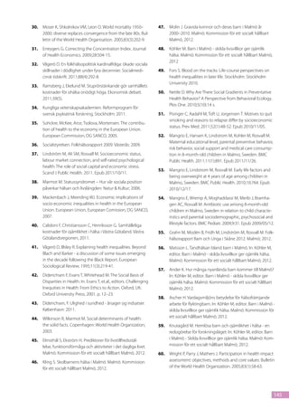 30.	 Moser K, Shkolnikov VM, Leon D. World mortality 1950–              47.	 Molin J. Gravida kvinnor och deras barn i Malmö år
     2000: diverse replaces convergence from the late 80s. Bul-              2000–2010. Malmö: Kommission för ett socialt hållbart
     letin of the World Health Organisation. 2005;83(3):202-9.               Malmö, 2012.
31.	 Erreygers G. Correcting the Concentration Index. Journal           48.	 Köhler M. Barn i Malmö - skilda livsvillkor ger ojämlik
     of Health Economics. 2009;28:504-15.                                    hälsa. Malmö: Kommission för ett socialt hållbart Malmö,
                                                                             2012
32.	 Vågerö D. En folkhälsopolitisk kardinalfråga: ökade sociala
     skillnader i dödlighet under fyra decennier. Socialmedi-           49.	 Fors S. Blood on the tracks: Life-course perspectives on
     cinsk tidskrift. 2011;88(4):292-8.                                      health inequalities in later life. Stockholm: Stockholm
                                                                             University 2010.
33.	 Ramsberg J, Ekelund M. Stuprörstänkande gör samhällets
     kostnader för ohälsa onödigt höga. Ekonomisk debatt.               50.	 Nettle D. Why Are There Social Gradients in Preventative
     2011;39(5).                                                             Health Behavior? A Perspective from Behavioral Ecology.
                                                                             Plos One. 2010;5(10):14 s.
34.	 Kungliga vetenskapsakademien. Reformprogram för
     svensk psykiatrisk forskning. Stockholm: 2011.                     51.	 Pisinger C, Aadahl M, Toft U, Jorgensen T. Motives to quit
                                                                             smoking and reasons to relapse differ by socioeconomic
35.	 Suhckre, McKee, Arce, Tsolova, Mortensen. The contribu-
                                                                             status. Prev Med. 2011;52(1):48-52. Epub 2010/11/05.
     tion of health to the economy in the European Union.
     European Commission, DG SANCO, 2005.                               52.	 Mangrio E, Hansen K, Lindstrom M, Kohler M, Rosvall M.
                                                                             Maternal educational level, parental preventive behavior,
36.	 Socialstyrelsen. Folkhälsorapport 2009. Västerås: 2009.
                                                                             risk behavior, social support and medical care consump-
37.	 Lindström M, Ali SM, Rosvall M. Socioeconomic status,                   tion in 8-month-old children in Malmo, Sweden. BMC
     labour market connection, and self-rated psychological                  Public Health. 2011;11(1):891. Epub 2011/11/26.
     health: The role of social capital and economic stress.
                                                                        53.	 Mangrio E, Lindstrom M, Rosvall M. Early life factors and
     Scand J Public Health. 2011. Epub 2011/10/11.
                                                                             being overweight at 4 years of age among children in
38.	 Marmot M. Statussyndromet – Hur vår sociala position                    Malmo, Sweden. BMC Public Health. 2010;10:764. Epub
     påverkar hälsan och livslängden: Natur & Kultur; 2006.                  2010/12/17.
39.	 Mackenbach J, Meerding WJ. Economic implications of                54.	 Mangrio E, Wremp A, Moghaddassi M, Merlo J, Bramha-
     socio-economic inequalities in health in the European                   gen AC, Rosvall M. Antibiotic use among 8-month-old
     Union. European Union, European Comission, DG SANCO,                    children in Malmo, Sweden in relation to child characte-
     2007.                                                                   ristics and parental sociodemographic, psychosocial and
40.	 Calidoni F, Christiansson C, Henriksson G. Samhälleliga                 lifestyle factors. BMC Pediatr. 2009;9:31. Epub 2009/05/12.
     kostnader för ojämlikhet i hälsa i Västra Götaland. Västra         55.	 Grahn M, Modén B, Fridh M, Lindström M, Rosvall M. Folk-
     Götalandsregionen, 2011.                                                hälsorapport Barn och Unga i Skåne 2012. Malmö; 2012.
41.	 Vågerö D, Illsley R. Explaining health inequalities. Beyond        56.	 Matsson L. Tandhälsan bland barn i Malmö. In: Köhler M,
     Blach and Barker - a discussion of some issues emerging                 editor. Barn i Malmö - skilda livsvillkor ger ojämlik hälsa.
     in the decade following the Black Report. European                      Malmö: Kommission för ett socialt hållbart Malmö; 2012.
     Sociological Review. 1995;11(3):219-41.
                                                                        57.	 Ander K. Hur många nyanlända barn kommer till Malmö?
42.	 Diderichsen F, Evans T, Whitehead M. The Social Basis of                In: Köhler M, editor. Barn i Malmö - skilda livsvillkor ger
     Disparities in Health. In: Evans T, et.al., editors. Challenging        ojämlik hälsa. Malmö: Kommission för ett socialt hållbart
     Inequities in Health: From Ethics to Action. Oxford, UK:                Malmö; 2012.
     Oxford University Press; 2001. p. 12–23.
                                                                        58.	 Ascher H. Vardagsmiljöns betydelse för hälsofrämjande
43.	 Diderichsen, F. Ulighed i sundhed - årsager og indsatser.               arbete för flyktingbarn. In: Köhler M, editor. Barn i Malmö -
     København: 2011.                                                        skilda livsvillkor ger ojämlik hälsa. Malmö: Kommission för
44.	 Wilkinson R, Marmot M. Social determinants of health:                   ett socialt hållbart Malmö; 2012.
     the solid facts. Copenhagen: World Health Organization;            59.	 Knutagård M. Hemlösa barn och ojämlikhet i hälsa - en
     2003.                                                                   redogörelse för forskningsläget. In: Köhler M, editor. Barn
45.	 Elmsthål S, Ekström H. Prediktorer för livstillfredsstäl-               i Malmö - Skilda livsvillkor ger ojämlik hälsa. Malmö: Kom-
     lelse, funktionsförmåga och aktiviteter i det dagliga livet.            mission för ett socialt hållbart Malmö; 2012.
     Malmö: Kommission för ett socialt hållbart Malmö, 2012.            60.	 Wright P, Parry J, Mathers J. Participation in health impact
46.	 Kling S. Skolbarnens hälsa i Malmö. Malmö: Kommission                   assessment: objectives, methods and core values. Bulletin
     för ett socialt hållbart Malmö, 2012.                                   of the World Health Organization. 2005;83(1):58-63.




                                                                                                                                            145
 