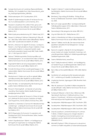 61.	 Sveriges Kommuner och Landsting. Öppna jämförelser,            78.	 Angelin A, Salonen T. Lokala handlingsstrategier mot
       folkhälsa. 2012; Available from: http://www.skl.se/vi_arbe-         barnfattigdom. Malmö: Kommission för ett socialt hållbart
       tar_med/oppnajamforelser_folkhalsa.                                 Malmö, 2012.
  62.	 Dödsorsaksregister 2010. Socialstyrelsen; 2010.                79.	 Bremberg S. Nya verktyg för föräldrar - förslag till nya
                                                                           former av föräldrastöd. Stockholm: Statens folkhälsoinsti-
  63.	 Modén B. Epidemiological studies of risk factors for inju-
                                                                           tut; 2004.
       ries in an adult population: Lund University; 2012.
                                                                      80.	 Barns och ungas uppväxtvillkor - kunskapsunderlag för
  64.	 Toivanen S, Gisselmann M, Lindfors P. Kön, genus och
                                                                           Folkhälsopolitisk rapport 2010, målområde 3. Östersund:
       hälsa: socioekonomiska skillnader i hälsa bland kvinnor
                                                                           Statens folkhälsoinstitut; 2011.
       och män. Malmö: Kommission för ett socialt hållbart
       Malmö, 2012.                                                   81.	 Dannenberg A. När pengarna inte räcker. BRIS 2012.
  65.	 Malmö stads personalredovisning 2011. Malmö stad, 2011.        82.	 Ung röst Skåne län 2011. Rädda Barnen; 2011.
  66.	 Daryani A, Löthberg K, Feldman I, Westerling R. Olika vill-    83.	 Janlert U. Arbetslöshet och hälsa: en kunskapsöversikt.
       kor - olika hälsa, hälsan bland irakier folkbokförda i Malmö        Malmö: Kommission för ett socialt hållbart Malmö, 2012.
       2005–2007. Socialmedicinsk tidskrift. 2012;89(2).
                                                                      84.	 Salonen T. Välfärd, inte för alla. Den ekonomiska famil-
  67.	 Bennet L, Johansson SE, Agardh CD, Groop L, Sundquist J,            jepolitikens betydelse för barnfattigdomen i Sverige.
       Rastam L, et al. High prevalence of type 2 diabetes in Iraqi        Stockholm: 2011.
       and Swedish residents in a deprived Swedish neigh-
                                                                      85.	 Rauhut D, Lingärde S, Alander N. Om barnfattigdom -
       bourhood-a population based study. BMC Public Health.
                                                                           ansvar, insatser och orsaker. Stockholm: Forsknings- och
       2011;11:303. Epub 2011/05/17.
                                                                           utvecklingsenheten, Välfärd och Utbildningsavdelningen,
  68.	 Salonen T. Befolkningsrörelser, försörjningsvillkor och             Stadsledningskontoret; 2006.
       bostadssegregation - en sociodynamisk analys av Malmö.
                                                                      86.	 Statens folkhälsoinstitut, www.fhi.se.
       Malmö: Kommission för ett socialt hållbart Malmö, 2012.
                                                                      87.	 Hjort T. Skälig levnadsnivå i Malmö - om handläggning
  69.	 Stigendal M. Malmö: de två kunskapsstäderna. Malmö:
                                                                           och bedömning av socialbidragsärenden. Malmö: Kom-
       Kommission för ett socialt hållbart Malmö 2011.
                                                                           mission för ett socialt hållbart Malmö, 2012.
  70.	 Emmelin M, Eriksson M. Kan socialt kapital byggas in i bo-
                                                                      88.	 Barns hälsa och levnadsförhållanden 1999–2004. Malmö:
       stadsområden. Malmö: Kommission för ett socialt hållbart
                                                                           2007.
       Malmö, 2012.
                                                                      89.	 Hemlöshet och utestängning från bostadsmarknaden
  71.	 Abrahamsson H. Städer som nav för en globalt hållbar
                                                                           2011 - omfattning och karaktär. Socialstyrelsen; 2012.
       samhällsutveckling eller slagfält för sociala konflikter.
       Malmö: Kommission för ett socialt hållbart Malmö, 2012.        90.	 Ungdomars boende. Lägesrapport 2006. Boverket: Karls-
                                                                           krona; 2007.
  72.	 Kultur för hälsa - en exempelsamling från forskning och
       praktik. Statens folkhälsoinstitut, 2005.                      91.	 Albin M, Jakobsson K, Djurfeldt A. Miljöns betydelse för
                                                                           sociala skillnader i hälsa. Malmö: Kommission för ett soci-
  73.	 Persson K. FöreningsKraft - om lärande och personlig
                                                                           alt hållbart Malmö, 2012.
       utveckling i föreningslivet. Malmö ideella föreningars
       paraplyorganisation, 2006.                                     92.	 Forsberg B, Pekkanen J, Clench-Aas J, Mårtensson MB,
                                                                           Stjernberg N, Skerfving S. Childhood asthma in four
  74.	 Drummond M, Sculpher M, Torrance G, O´Brien B, Stodd-
                                                                           regions in Scandinavia - risk factors and avoidance effects.
       art G. Methods for the Economic Evaluation of Health
                                                                           International journal of epidemiology 1997; 1997.
       Care Programmes, 3rd ed. Oxford University Press, 2005.
                                                                      93.	 Socialstyrelsen. Miljöhälsorapport 2005. Stockholm: 2005.
  75.	 Gerdtham U, Ghatnekar O, Svensson M. Hälsoekonomiska
       utvärderingar - underlag för kommission för ett socialt        94.	 Socialstyrelsen. Miljöhälsorapport 2003. Stockholm: 2003.
       hållbart Malmö. Malmö: Kommission för ett socialt håll-        95.	 Socialstyrelsen. Miljöhälsorapport 2008. Stockholm: 2008.
       bart Malmö, 2013.
                                                                      96.	 Chaix B, Gustafsson S, Jerrett M, Kristersson H, Lithman
  76.	 OECD (Organisation for Economic Co-operation and                    T, Merlo J. Children’s exposure to nitrogen dioxide in
       Development) OECD Territorial Reviews: Skåne, Sweden.               Sweden: investigating environmental injustice in an
       2012 9789264177505.                                                 egalitarian country. Epidemiol Community Health.
  77.	 Ander K. Nyanlända barn i Malmö - en kartläggning av                2006;60(3):234-41.
       demografi och organisation av mottagande. Malmö:               97.	 Mitchell R, Popham F. Effect of exposure to natural envi-
       Kommission för ett socialt hållbart Malmö, 2012.                    ronment on health inequalities: an observational popula-




146
 
