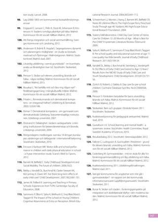 tion study. Lancet. 2008.                                             cational Research Journal. 2004;30(5):691-712.
98.	 Lag (2000:1383) om kommunernas bostadsförsörjnings-              114.	 Schweinhart LJ, Montie J, Xiang Z, Barnett WS, Belfield CR,
     ansvar                                                                 Nores M. Lifetime Effects: The High/Scope Perry Preschool
                                                                            Study Through age 40: Ypsilanti, MI: High/Scope Educa-
99.	 Engquist E, Larsson C, Pelin K, Dock M, Johansson B, Kris-
                                                                            tional Research Foundation; 2004.
     tersson H. Stadens rumsliga påverkan på hälsa. Malmö:
     Kommission för ett socialt hållbart Malmö, 2012                  115.	 Statens folkhälsoinstitut. Child Day Care Center of Home
                                                                            Care for Children 12–20 Months of Age - What is Best for
100.	 Att främja integration och social sammanhållning. Sveri-
                                                                            the Child? A systematic Literature Review. Östersund:
      ges Kommuner och Landsting, 2012.
                                                                            2009.
101.	 Andersson R, Bråmå Å, Hogdal J. Segregationens dynamik
                                                                      116.	 Sylva K, Melhuish E, Sammons P, Siraj-Blatchford I, Taggart
      och planeringens möjligheter - en studie av bostads-
                                                                            B. Pre-school quality and educational outcomes at age 11:
      marknad och flyttningar i Malmöregionen. Malmö: Stads-
                                                                            Low quality has little benefit. Journal of Early Childhood
      kontoret, Malmö stad; 2007.
                                                                            Research. 2011;9(2):109-24.
102.	 Likvärdig utbildning i svensk grundskola? - en kvantitativ
                                                                      117.	 Vandell DL, Belsky J, Burchinal M, Steinberg L, Vandergrift
      analys av likvärdighet över tid. Stockholm: Skolverket;
                                                                            N. Do Effects of Early Child Care Extend to Age 15 Years?
      2012.
                                                                            Results from the NICHD Study of Early Child Care and
103.	 Persson S. Skolan och elevers utveckling, lärande och                 Youth Development. Child Development. 2010;81(3):737-
      hälsa - några nedslag. Malmö: Kommission för ett socialt              56.
      hållbart Malmö, 2013.
                                                                      118.	 Zoritch B, Roberts J, Oakley A. Day care for pre-school
104.	 Bouakaz L. “Att behålla mitt och lära mig något nytt” -               children. Cochrane Database Syst Rev. No3:CD000564,
      föräldraengagemang i mångkulturella miljöer. Malmö:                   2000.
      Kommission för ett socialt hållbart Malmö, 2012.
                                                                      119.	 Persson S. Förskolans betydelse för barns utveckling,
105.	 Fritzén L. Ämneskunnande och demokratisk kompe-                       lärande och hälsa. Malmö: Kommission för ett socialt
      tens - en integrerad helhet? Utbildning & Demokrati.                  hållbart Malmö, 2012.
      2003;12(3):67-88.
                                                                      120.	 Skolverket. Barn och grupper i förskola hösten 2011.
106.	 Ekman T. Demokratisk kompetens - om gymnasiet som                     Stockholm: Skolverket.
      demokratiskola. Göteborg: Statsvetenskapliga institutio-
                                                                      121.	 Kvalitetsredovisning för pedagogisk verksamhet. Malmö
      nen, Göteborgs universitet; 2007.
                                                                            stad, 2010.
107.	 Elvstrand H. Delaktighet i skolans vardagsarbete. Linkö-
                                                                      122.	 Gustafsson J-E. School, learning and mental health - a
      ping: Institutionen för beteendevetenskap och lärande,
                                                                            systematic review. Stockholm: Health Committee, Royal
      Linköpings universitet; 2009.
                                                                            Swedish Academy of Sciences; 2010.
108.	 Morgondagens medborgare: svenska 14-åringars kunska-
                                                                      123.	 Resultatdialog 2012. Stockholm: Vetenskapsrådet; 2012.
      per, värderingar och deltagande i internationell belysning.
      Stockholm: Skolverket; 2010.                                    124.	 Falkner C, Ludvigsson A. God kvalitet i fritidshem - grund
                                                                            för elevers lärande, utveckling och hälsa. Malmö: Kommis-
109.	 Ericsson I, Karlsson MK. Motor skills and school perfor-
                                                                            sion för ett socialt hållbart Malmö, 2012.
      mance in children with daily physical education in school
      - a 9-year intervention study. Scand J Med Sci Sports.          125.	 Cederberg M. Gymnasieskolan - inte en skola för alla? En
      2012.                                                                 forskningssammanställning om låg utbildning och hälsa.
                                                                            Malmö: Kommission för ett socialt hållbart Malmö, 2012.
110.	 Barnett W, Belfield C. Early Childhood Developemnt and
      Social Mobility. The future of children. 2006;16(2).            126.	 Kvalitetsredovisning 2011, Utbildningsförvaltningen.
                                                                            Malmö stad, 2011.
111.	 Belsky J, Vandell DL, Burchinal M, Clarke-Stewart KA,
      McCartney K, Owen MT. Are there long-term effects of            127.	 Vad gör kommunerna för ungdomar som inte går i
      early child care? Child Development. 2007;78(2):681-701.              gymnasieskolan? - en rapport om det kommunala
                                                                            informationsansvaret (uppföljningsansvaret). Stockholm:
112.	 James M, Pollard A. Learning and Teaching in Primary
                                                                            Skolverket; 2011.
      Schools: Experiences from TLPR. Cambridge: Faculty of
      Education, 2008.                                                128.	 Bunar N. Skolan och staden - forskningsperspektiv på
                                                                            integration och skolrelaterade klyftor i den moderna sta-
113.	 Sammons P, Elliot K, Sylva K, Melhuish E, Siraj-Blatchford I,
                                                                            den. Malmö: Kommission för ett socialt hållbart Malmö,
      Taggart B. The Impact of Pre-school on Young Children’s
                                                                            2012.
      Cognitive Attainments at Entry on Reception. British Edu-




                                                                                                                                        147
 