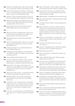 129.	 Utbildning för nyanlända elever: rätten till en god utbild-       147.	 Vogel J. Föreningslivet i Sverige - välfärd, socialt kapital,
        ning i en trygg miljö. Stockholm: Skolinspektionen; 2009.               demokratiskola. Stockholm: Statistiska centralbyrån; 2003.
  130.	 Bunar N. När marknaden kom till förorten - valfrihet, kon-        148.	 Kristenson M. Hur kan hälso- och sjukvårdens insatser
        kurrens och symboliskt kapital i mångkulturella områdens                utvecklas för att minska sociala skillnader i hälsa? Social-
        skolor. 1. uppl. ed. Lund: Studentlitteratur; 2009.                     medicinsk tidskrift. 2011;88(4).
  131.	 Ingelstam L. Ekonomi på plats. Norrköping: Centrum för            149.	 Mål för folkhälsan. Socialdepartementet, Stockholm; 2002.
        kommunstrategiska studier, Linköpings universitet; 2006.
                                                                          150.	 World Health Organization. The Ottawa Charter for Health
  132.	 Szebehely M, Trydegård G. Omsorgstjänster för äldre och                 Promotion. 1986.
        funktionshindrade: skilda villkor, skilda trender? Socialve-
                                                                          151.	 Hur jämlik och rättvis är vården? Granskningsrapport juni
        tenskaplig tidskrift. 2007(2-3):198-219.
                                                                                2012. 2010.
  133.	 Dagens Nyheter, http://www.dn.se/nyheter/sverige/
                                                                          152.	 Merlo J, Rosvall M, Lindström M, Lindeberg S, Tegenrot
        ideell-laxhjalp-nekas-halv-miljon-i-bidrag, 2012
                                                                                F, Ohlsson H, et al. Jämlik vård? Rapport med fokus på
  134.	 X                                                                       områdena hjärt- och kärlsjukdomar, psykisk ohälsa och
                                                                                psykiatriska sjukdomar samt barns hälsa och sjukvård.
  135.	 Wilkinson RG, Pickett K. Jämlikhetsanden - därför är mer
                                                                                Malmö: Socialmedicinska enheten, UMAS, Region Skåne,
        jämlika samhällen nästan alltid bättre samhällen. Utvid-
                                                                                2008
        gad pocketutg. ed. Stockholm: Karneval; 2011.
                                                                          153.	 Wachtler C. Cultural discord in a medical context - a chal-
  136.	 Stigendal, M, professor i sociologi. Personligt medde-
                                                                                lenge for physicians. Malmö: Faculty of Medicine, Lund
        lande. 2012.
                                                                                University; 2006.
  137.	 Nilsson I. Den ojämlika välfärden i Malmö ur ett socioeko-
                                                                          154.	 Tudor Hart J. The Inverse Care Law. The Lancet.
        nomiskt perspektiv. Malmö: Kommission för ett socialt
                                                                                1971;297:405-12.
        hållbart Malmö, 2012.
                                                                          155.	 Beckman A. Sjukvårdskonsumtion i Malmö 2010. Malmö:
  138.	 Långtidsutredningen 2011. Huvudbetänkande. Stock-
                                                                                Kommission för ett socialt hållbart Malmö, 2012.
        holm: Offentliga förlaget; 2011.
                                                                          156.	 Region Skåne, www.skane.se.
  139.	 Handlingsplan för ökad delaktighet och fler Malmöbor i
        arbete. Mål och budget 2013, antagen av kommunstyrel-             157.	 Kristenson M, professor i socialmedicin. Personligt med-
        sen. Malmö stad; 2012.                                                  delande. 2012.
  140.	 Statistikuppgift, Arbetsförmedlingen, 2012.                       158.	 Halldin J. Vårdvalet tränger undan vårdtunga grupper.
                                                                                Läkartidningen. 2013;110(1-2).
  141.	 Aronsson G, Dallner M, Gustavsson K. Yrkes- och arbets-
        platsinlåsning. En empirisk studie av omfattning och              159.	 Zackrisson S. Kvinnors deltagande i mammografiscreen-
        hälsokonsekvenser. Stockholm: Arbetslivsinstitutet, 2005.               ing i Malmö och kopplingen till sociala determinanter.
                                                                                Malmö: Kommission för ett socialt hållbart Malmö, 2012.
  142.	 Korpi W, Palme J. The paradox of redistribution and
        strategies of equality: Welfare state institutions, inequality,   160.	 Dejin-Karlsson E, Ostergren PO. Country of origin, social
        and poverty in the western countries. Am Sociol Rev.                    support and the risk of small for gestational age birth.
        1998;63(5):661-87.                                                      Scand J Public Health. 2004;32(6):442-9. Epub 2005/03/15.
  143.	 Wacquant LJD. Urban outcasts - a comparative sociology            161.	 Strevens, H, överläkare och ordförande i Region Skånes
        of advanced marginality. Cambridge: Polity; 2008.                       expertgrupp för MHV. Personligt meddelande. 2012.
  144.	 Stigendal M. Malmö - från kvantitets- till kvalitetskun-          162.	 Socialstyrelsen. Utvecklingsområden för mödra- och
        skapsstad. Malmö: Kommission för ett socialt hållbart                   barnhälsovård samt elevhälsa: En kartläggning av profes-
        Malmö, 2013.                                                            sionernas önskemål om riktlinjer eller annan vägledning.
                                                                                2011.
  145.	 Lundvall B-Å, Lorenz E. Social investment in the globalis-
        ing learning economy: a European perspective. In: Morel           163.	 Glotz Stade, N. Stadsjurist Malmö stad. Personligt med-
        N, Palier B, Palme J, editors. Towards a social investment              delande. 2012.
        welfare state? -ideas, policies and challenges: Bristol:
                                                                          164.	 Kling S. Samordnande skolhälsovårdsöverläkare, Malmö
        Policy; 2012.
                                                                                stad. Personligt meddelande. 2012.
  146.	 Nu för tiden - en undersökning om svenska folkets tidsan-
                                                                          165.	 Forsström K, Elmståhl S. Uppsökande verksamhet bland
        vändning år 2010/11. Stockholm: Statistiska centralbyrån;
                                                                                äldre genom hembesök - Vi SES 2002. Malmö: Geriatriskt
        2012.
                                                                                utvecklingscentrum, Universitetssjukhuset MAS; 2002.




148
 