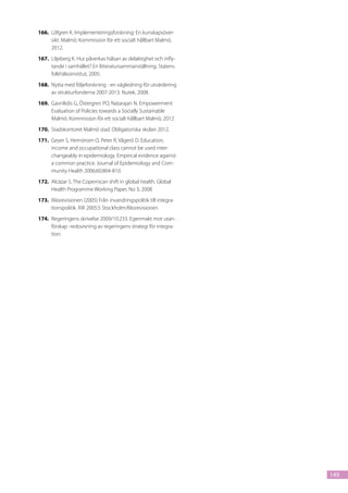 166.	 Löfgren K. Implementeringsforskning: En kunskapsöver-
      sikt. Malmö: Kommission för ett socialt hållbart Malmö,
      2012.
167.	 Liljeberg K. Hur påverkas hälsan av delaktighet och infly-
      tande i samhället? En litteratursammanställning. Statens
      folkhälsoinstitut, 2005.
168.	 Nytta med följeforskning - en vägledning för utvärdering
      av strukturfonderna 2007-2013. Nutek, 2008.
169.	 Gavriilidis G, Östergren PO, Natarajan N. Empowerment
      Evaluation of Policies towards a Socially Sustainable
      Malmö. Kommission för ett socialt hållbart Malmö, 2012.
170.	 Stadskontoret Malmö stad. Obligatoriska skolan 2012.
171.	 Geyer S, Hemstrom O, Peter R, Vågerö D. Education,
      income and occupational class cannot be used inter-
      changeably in epidemiology. Empirical evidence against
      a common practice. Journal of Epidemiology and Com-
      munity Health 2006;60:804-810.
172.	 Alcázar S. The Copernican shift in global health. Global
      Health Programme Working Paper, No 3; 2008
173.	 Riksrevisionen (2005) Från invandringspolitik till integra-
      tionspolitik. RiR 2005:5 Stockholm:Riksrevisionen
174.	 Regeringens skrivelse 2009/10:233. Egenmakt mot utan-
      förskap -redovisning av regeringens strategi för integra-
      tion.




                                                                    149
 