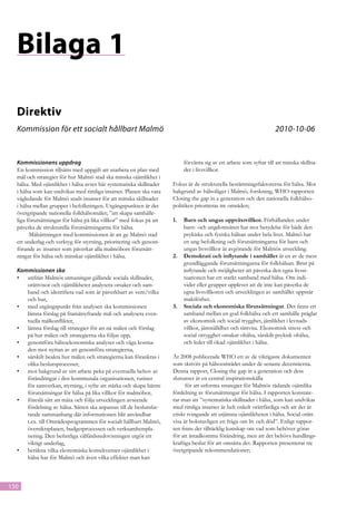 Bilaga 1

  Direktiv
  Kommission för ett socialt hållbart Malmö 						                                                                 2010-10-06


  Kommissionens uppdrag                                                  förvänta sig av ett arbete som syftar till att minska skillna-
  En kommission tillsätts med uppgift att utarbeta en plan med           der i livsvillkor.
  mål och strategier för hur Malmö stad ska minska ojämlikhet i
  hälsa. Med ojämlikhet i hälsa avses här systematiska skillnader    Fokus är de strukturella bestämningsfaktorerna för hälsa. Mot
  i hälsa som kan undvikas med rimliga insatser. Planen ska vara     bakgrund av hälsoläget i Malmö, forskning, WHO-rapporten
  vägledande för Malmö stads insatser för att minska skillnader      Closing the gap in a generation och den nationella folkhälso-
  i hälsa mellan grupper i befolkningen. Utgångspunkten är det       politiken prioriteras tre områden;
  övergripande nationella folkhälsomålet; ”att skapa samhälle-
  liga förutsättningar för hälsa på lika villkor” med fokus på att   1.	 Barn och ungas uppväxtvillkor. Förhållanden under
  påverka de strukturella förutsättningarna för hälsa.                   barn- och ungdomsåren har stor betydelse för både den
        Målsättningen med kommissionen är att ge Malmö stad              psykiska och fysiska hälsan under hela livet. Malmö har
  ett underlag och verktyg för styrning, prioritering och genom-         en ung befolkning och förutsättningarna för barn och
  förande av insatser som påverkar alla malmöbors förutsätt-             ungas livsvillkor är avgörande för Malmös utveckling.
  ningar för hälsa och minskar ojämlikhet i hälsa.                   2.	 Demokrati och inflytande i samhället är en av de mest
                                                                         grundläggande förutsättningarna för folkhälsan. Brist på
  Kommissionen ska                                                       inflytande och möjligheter att påverka den egna livssi-
  •	 utifrån Malmös utmaningar gällande sociala skillnader,              tuationen har ett starkt samband med hälsa. Om indi-
     orättvisor och ojämlikheter analysera orsaker och sam-              vider eller grupper upplever att de inte kan påverka de
     band och identifiera vad som är påverkbart av vem/vilka             egna livsvillkoren och utvecklingen av samhället uppstår
     och hur,                                                            maktlöshet.
  •	 med utgångspunkt från analysen ska kommissionen                 3.	 Sociala och ekonomiska förutsättningar. Det finns ett
     lämna förslag på framåtsyftande mål och analysera even-             samband mellan en god folkhälsa och ett samhälle präglat
     tuella målkonflikter,                                               av ekonomisk och social trygghet, jämlikhet i levnads-
  •	 lämna förslag till strategier för att nå målen och förslag          villkor, jämställdhet och rättvisa. Ekonomisk stress och
     på hur målen och strategierna ska följas upp,                       social otrygghet orsakar ohälsa, särskilt psykisk ohälsa,
  •	 genomföra hälsoekonomiska analyser och väga kostna-                 och leder till ökad ojämlikhet i hälsa.
     den mot nyttan av att genomföra strategierna,
  •	 särskilt beakta hur målen och strategierna kan förankras i      År 2008 publicerade WHO ett av de viktigaste dokumenten
     olika beslutsprocesser,                                         som skrivits på hälsoområdet under de senaste decennierna.
  •	 mot bakgrund av sitt arbete peka på eventuella behov av         Denna rapport, Closing the gap in a generation och dess
     förändringar i den kommunala organisationen, rutiner            slutsatser är en central inspirationskälla
     för samverkan, styrning, i syfte att stärka och skapa bättre          för att utforma strategier för Malmös rådande ojämlika
     förutsättningar för hälsa på lika villkor för malmöbor,         fördelning av förutsättningar för hälsa. I rapporten konstate-
  •	 föreslå sätt att mäta och följa utvecklingen avseende           rar man att ”systematiska skillnader i hälsa, som kan undvikas
     fördelning av hälsa. Sätten ska anpassas till de beslutsfat-    med rimliga insatser är helt enkelt orättfärdiga och att det är
     tande sammanhang där informationen blir användbar               etiskt tvingande att utjämna ojämlikheten i hälsa. Social orätt-
     t.ex. till Områdesprogrammen för socialt hållbart Malmö,        visa är bokstavligen en fråga om liv och död”. Enligt rappor-
     översiktsplanen, budgetprocessen och verksamhetspla-            ten finns det tillräcklig kunskap om vad som behöver göras
     nering. Den befintliga välfärdsredovisningen utgör ett          för att åstadkomma förändring, men att det behövs handlings-
     viktigt underlag,                                               kraftiga beslut för att omsätta det. Rapporten presenterar tre
  •	 beräkna vilka ekonomiska konsekvenser ojämlikhet i              övergripande rekommendationer;
     hälsa har för Malmö och även vilka effekter man kan



150
 