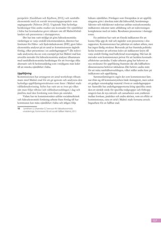 perspektiv (Gerdtham och Kjellson, 2012,) och samhälls-                hälsans ojämlikhet. Förslagen som förespråkas är att uppfölj-
ekonomiskt med ett socialt investeringsperspektiv som                  ningarna görs i absoluta mått där hälsoutfall, bestämnings-
utgångspunkt (Nilsson 2012). Utgående från befintliga                  faktorer och riskfaktorer redovisas utifrån socioekonomiska
beräkningar från andra studier om kostnader för ojämlikhet             indikatorer; inkomst samt utbildning och att redovisningen
i hälsa har kostnaderna grovt räknats om till Malmöförhål-             kompletteras med ett index. Resultaten presenteras i slutrapp-
landen och presenteras i slutrapporten.                                roten.
       Det har inte varit möjligt att göra hälsoekonomiska                   En ambition har varit att föreslå indikatorer för att
värderingar av varje enskild rekommendation, däremot har               kunna följa upp de mål och åtgärder som presenteras i slut-
Institutet för Hälso- och Sjukvårdsekonomi (IHE) gjort hälso-          rapporten. Kommissionen har påbörjat ett sådant arbete, men
ekonomiska analyser på ett antal av kommissionens åtgärds-             har ingen färdig struktur. Beroende på hur framtida politiska
förslag, vilket presenteras i en underlagsrapport10. De redovi-        beslut kommer att utformas krävs att indikatorer knyts till
sade analyserna ska ses som exempel på hur Malmö stad kan              varje enskilt förslag med kalkylerad resursåtgång. Här kan de
utveckla metoder för hälsoekonomiska analyser tillsammans              metoder som kommissionen prövat för att beräkna kostnads-
med samhällsekonomiska beräkningar för att överväga olika              effektivitet användas. Under arbetets gång har behovet av
alternativ och få beslutsunderlag som i möjligaste mån leder           nya strukturer för uppföljning framträtt där alla hållbarhets-
till att minska ojämlikhet i hälsa.                                    dimensionerna behöver inkluderas. Det behövs andra mått
                                                                       för att mäta samhällsutvecklingen, vilket ställer andra krav på
Uppföljning                                                            indikatorer och uppföljning.
Kommissionen har arrangerat ett antal workshops tillsam-                     Sammanfattningsvis utgör det som kommissionen läm-
mans med Malmö stad för att gå igenom och analysera den                nar ifrån sig till kommunstyrelsen både slutrapport, men också
befintliga uppföljningsstrukturen som finns i Malmö stads              ett gediget vetenskapligt material i form av underlagsrappor-
välfärdsredovisning. Syftet har varit att se över på vilket            ter. Sannolikt har underlagsrapporterna kring specifika områ-
sätt man följer tillväxt och välfärdsutvecklingen i dag och            den ett särskilt värde för specifika målgrupper och förhopp-
jämföra med den forskning som finns på området.                        ningsvis kan de nya nätverk och samarbeten som etablerats
     Vidare har tre kommissionärer utifrån socialmedicinsk             mellan forskare, praktiker och andra aktörer, som en effekt av
och hälsoekonomisk forskning arbetat fram förslag till hur             kommissionen, vara ett stöd i Malmö stads fortsatta utveck-
kommunen kan mäta ojämlikhet i hälsa och årligen följa                 lingsarbete för en hållbar stad.

10	   Gerdtham U, Ghatnekar O, Svensson M. Hälsoekonomiska
	     utvärderingar, Kommission för ett socialt hållbart Malmö, 2013




                                                                                                                                     157
 