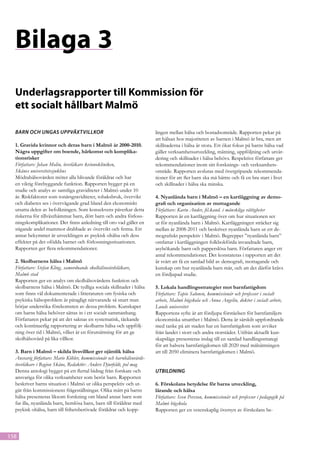 Bilaga 3
  Underlagsrapporter till Kommission för
  ett socialt hållbart Malmö

  Barn och ungas uppväxtvillkor                                         lingen mellan hälsa och bostadsområde. Rapporten pekar på
                                                                        att hälsan hos majoriteten av barnen i Malmö är bra, men att
  1. Gravida kvinnor och deras barn i Malmö år 2000-2010.               skillnaderna i hälsa är stora. Ett ökat fokus på barns hälsa vad
  Några uppgifter om boende, härkomst och komplika­                     gäller verksamhetsutveckling, mätning, uppföljning och utvär-
  tionsrisker                                                           dering och skillnader i hälsa behövs. Respektive författare ger
  Författare: Johan Molin, överläkare kvinnokliniken,                   rekommendationer inom sitt forsknings- och verksamhets-
  Skånes universitetssjukhus                                            område. Rapporten avslutas med övergripande rekommenda-
  Mödrahälsovården möter alla blivande föräldrar och har                tioner för att fler barn ska må bättre och få en bra start i livet
  en viktig förebyggande funktion. Rapporten bygger på en               och skillnader i hälsa ska minska.
  studie och analys av samtliga graviditeter i Malmö under 10
  år. Riskfaktorer som tonårsgra­ iditeter, tobaksbruk, övervikt
                                  v                                     4. Nyanlända barn i Malmö – en kartläggning av demo-
  och diabetes ses i övervä­ ande grad bland den ekonomiskt
                             g                                          grafi och organisation av mottagande
  utsatta delen av befolkningen. Som konsekvens påverkar detta          Författare: Karin Ander, fil.kand. i mänskliga rättigheter
  riskerna för tillväxthämmat barn, dött barn och andra förloss-        Rapporten är en kartläggning över om hur situationen ser
  ningskomplikationer. Det finns anledning till oro vad gäller en       ut för nyanlända barn i Malmö. Kartläggningen sträcker sig
  stigande andel mam­ or drabbade av övervikt och fetma. Ett
                        m                                               mellan år 2008-2011 och beskriver nyanlända barn ur ett de-
  annat bekymmer är utvecklingen av psykisk ohälsa och dess             mografiskt perspektiv i Malmö. Begreppet ”nyanlända barn”
  effekter på det ofödda barnet och förlossningssituationen.            omfattar i kartläggningen folkbokförda invandrade barn,
  Rapporten ger flera rekommendationer.                                 asylsökande barn och papperslösa barn. Författaren anger ett
                                                                        antal rekommendationer. Det konstateras i rapporten att det
  2. Skolbarnens hälsa i Malmö                                          är svårt att få en samlad bild av demografi, mottagande och
  Författare: Stefan Kling, samordnande skolhälsovårdsläkare,           kunskap om hur nyanlända barn mår, och att det därför krävs
  Malmö stad                                                            en fördjupad studie.
  Rapporten ger en analys om skolhälsovårdens funktion och
  skolbarnens hälsa i Malmö. De tydliga sociala skillnader i hälsa      5. Lokala handlingsstrategier mot barnfattigdom
  som finns väl dokumenterade i litteraturen om fysiska och             Författare: Tapio Salonen, kommissionär och professor i socialt
  psykiska hälsoproblem är påtagligt närvarande så snart man            arbete, Malmö högskola och Anna Angelin, doktor i socialt arbete,
  börjar undersöka före­ omsten av dessa problem. Kunskaper
                          k                                             Lunds universitet
  om barns hälsa behöver sättas in i ett socialt sammanhang.            Rapportens syfte är att fördjupa förståelsen för barnfamiljers
  Författaren pekar på att det saknas en systematisk, täckande          ekonomiska utsatthet i Malmö. Detta är särskilt uppfordrande
  och kontinuerlig rapportering av skolbarns hälsa och uppfölj-         med tanke på att staden har en barnfattigdom som avviker
  ning över tid i Malmö, vilket är en förutsättning för att ge          från landet i stort och andra storstäder. Utifrån aktuellt kun-
  skolhälsovård på lika villkor.                                        skapsläge presenteras inslag till en samlad handlingsstrategi
                                                                        för att halvera barnfattigdomen till 2020 med målsätt­ ingen
                                                                                                                                  n
  3. Barn i Malmö – skilda livsvillkor ger ojämlik hälsa                att till 2050 eliminera barnfattigdomen i Malmö.
  Ansvarig författare: Marie Köhler, kommissionär och barnhälsovårds-
  överläkare i Region Skåne, Redaktör: Anders Djurfeldt, pol mag
  Denna antologi bygger på ett flertal bidrag från forskare och         UTBILDNING
  ansvariga för olika verksamheter som berör barn. Rapporten
  beskriver barns situation i Malmö ur olika perspektiv och ut-         6. Förskolans betydelse för barns utveckling, 	
  går från kommissionens frågeställningar. Olika mått på barns          lärande och hälsa
  hälsa presenteras liksom forskning om bland annat barn som            Författare: Sven Persson, kommissionär och professor i pedagogik på
  far illa, nyanlända barn, hemlösa barn, barn till föräldrar med       Malmö högskola
  psykisk ohälsa, barn till frihetsberövade föräldrar och kopp-         Rapporten ger en vetenskaplig översyn av förskolans be-



158
 