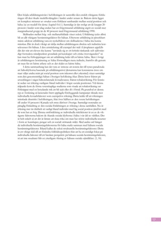 Den höjda utbildningsnivån i befolkningen är sannolikt den enskilt viktigaste förkla-
ringen till den ökade medellivslängden i landet under senare år. Bakom detta ligger
ett komplext mönster av orsaker som förklarar sambandet mellan social position och
hälsa (se en modell för detta i kapitel 0.6.1.) Samtidigt är det troligt att de knappt 20
procent i landet som idag endast har en förgymnasial utbildning utgör en socialt mer
marginaliserad grupp än de 40 procent med förgymnasial utbildning 1990.
       Skillnaden mellan hög- och mellanutbildade växer också. Utbildning tycks alltså
bli en allt viktigare bestämningsfaktor för hälsan. Eftersom utbildning är påverkbart
måste adekvat utbildning vara en nyckelfaktor om skillnaderna i hälsa ska kunna
minskas. Det är dock viktigt att skilja mellan utbildningens direkta och indirekta kon-
sekvenser för hälsan. I den utsträckning till exempel det mål i Läroplanen uppfylls
där det står att eleven ska kunna ”använda sig av ett kritiskt tänkande och självstän-
digt formulera ståndpunkter grundade på kunskaper och etiska överväganden” så
kan man ha förhoppningar om att utbildning leder till en bättre hälsa. Men i övrigt
är utbildningens bestämning av hälsa förmodligen mera indirekt, framför allt genom
att man får ett bättre arbete och av det skälet en bättre hälsa.
       I detta sammanhang kan det vara av intresse att notera det till synes paradoxala
att hälsoklyftorna baserade på utbildningsnivå (detsamma kan konstateras även om
man väljer andra mått på social position som inkomst eller yrkestitel) växer samtidigt
som den genomsnittliga hälsan i Sveriges befolkning ökar. Detta beror främst på
utvecklingen i några hälsorelaterade levnadsvanor, främst tobaksrökning. För femtio
år sedan var rökning vanligare bland individer i högre sociala positioner. Vid denna
tidpunkt kom de första vetenskapliga studierna som visade att tobaksrökning var
förknippat med en betydande risk att bli sjuk eller dö i förtid. På grundval av denna
typ av forskning så lanserades brett upplagda förebyggande kampanjer riktade mot
individuella levnadsfaktorer som exempelvis rökning. Detta ledde till att rökningen
minskade drastiskt i befolkningen, från över hälften av den vuxna befolkningen
till under 10 procent i Kanada och strax däröver i Sverige. Samtidigt noterades en
påtaglig förändring av den sociala fördelningen av rökning i dessa samhällen. Nu är
rökning mer än dubbelt så vanligt bland individer med låg social position jämfört med
de som har en hög. Denna omfördelning av individuella riskfaktorer är en av de vik-
tigaste faktorerna bakom de ökande sociala klyftorna i hälsa i vår del av världen. Det
är helt enkelt så att det är lättare att sluta röka om man har större individuella resurser
i form av kunskaper, pengar och en socialt stöttande miljö. Med andra ord hänger
de individuella bestämningsfaktorerna för hälsa starkt samman med hälsans sociala
bestämningsfaktorer. Ibland kallas de också strukturella bestämningsfaktorer. Detta
är ett viktigt skäl till att förändra folkhälsopolitiken från att ha ett ensidigt fokus på
individuella faktorer till ett bredare perspektiv på hälsans sociala bestämningsfaktorer,
så att inte resultatet blir en ytterligare ökning av hälsans sociala ojämlikhet. (1, 16)




                                                                                              17
 