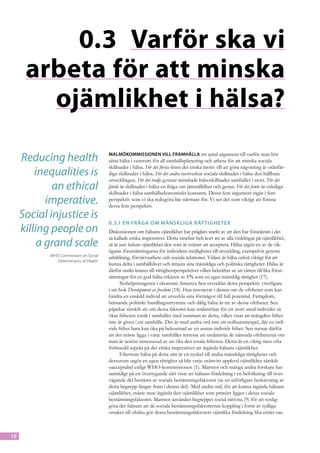 0.3	 Varför ska vi
      arbeta för att minska
        ojämlikhet i hälsa?

     Reducing health                    Malmökommissionen vill framhålla ett antal argument till varför man bör
                                        sätta hälsa i centrum för all samhällsplanering och arbeta för att minska sociala
                                        skillnader i hälsa. För det första finns det etiska motiv till att göra någonting åt orättfär-
         inequalities is                diga skillnader i hälsa. För det andra motverkar sociala skillnader i hälsa den hållbara
                                        utvecklingen. För det tredje gynnar minskade hälsoskillnader samhället i stort. För det
             an ethical                 fjärde är skillnader i hälsa en fråga om jämställdhet och genus. För det femte är oskäliga
                                        skillnader i hälsa samhällsekonomiskt kostsamt. Dessa fem argument ingår i fem
            imperative.                 perspektiv som vi ska redogöra lite närmare för. Vi ser det som viktigt att förena
                                        dessa fem perspektiv.
     Social injustice is
                                        0.3.1	En fråga om mänskliga rät tigheter
     killing people on                  Diskussionen om hälsans ojämlikhet har präglats starkt av att den har förankrats i det
                                        så kallade etiska imperativet. Detta innebär helt kort att av alla vinklingar på ojämlikhet,
          a grand scale                 så är just hälsans ojämlikhet den som är svårast att acceptera. Hälsa utgör en av de vik-
                                        tigaste förutsättningarna för individens möjligheter till utveckling, exempelvis genom
            WHO Commission on Social    utbildning, förvärvsarbete och sociala relationer. Vidare är hälsa också viktigt för att
               Determinants of Health
                                        kunna delta i samhällslivet och åtnjuta sina mänskliga och politiska rättigheter. Hälsa är
                                        därför starkt knutet till rättighetsperspektivet vilket bekräftas av att rätten till lika förut-
                                        sättningar för en god hälsa erkänns av FN som en egen mänsklig rättighet (17).
                                              Nobelpristageren i ekonomi Amartya Sen utvecklar detta perspektiv ytterligare
                                        i sin bok Development as freedom (18). Han resonerar i denna om de ofriheter som kan
                                        hindra en enskild individ att utveckla sina förmågor till full potential. Fattigdom,
                                        bristande politiskt handlingsutrymme och dålig hälsa är tre av dessa ofriheter. Sen
                                        påpekar särskilt att om dessa faktorer kan undanröjas för ett stort antal individer så
                                        ökar friheten totalt i samhället med summan av detta, vilket visar att mängden frihet
                                        inte är given i ett samhälle. Det är med andra ord inte ett nollsummespel, där en indi-
                                        vids frihet bara kan öka på bekostnad av en annan individs frihet. Sen menar därför
                                        att det måste ligga i varje samhälles intresse att undanröja de nämnda ofriheterna om
                                        man är seriöst intresserad av att öka den totala friheten. Detta är en viktig men ofta
                                        förbisedd aspekt på det etiska imperativet att åtgärda hälsans ojämlikhet.
                                              Eftersom hälsa på detta sätt är en nyckel till andra mänskliga rättigheter och
                                        dessutom utgör en egen rättighet så blir varje orättvist upplevd ojämlikhet särskilt
                                        oacceptabel enligt WHO-kommissionen (1). Marmot och många andra forskare har
                                        samtidigt på ett övertygande sätt visat att hälsans fördelning i en befolkning till över-
                                        vägande del bestäms av sociala bestämningsfaktorer (se en utförligare beskrivning av
                                        detta begrepp längre fram i denna del). Med andra ord, för att kunna åtgärda hälsans
                                        ojämlikhet, måste man åtgärda den ojämlikhet som primärt ligger i dessa sociala
                                        bestämningsfaktorer. Marmot använder begreppet social rättvisa (9) för att synlig-
                                        göra det faktum att de sociala bestämningsfaktorernas koppling i form av tydliga
                                        orsaker till ohälsa gör dessa bestämningsfaktorers ojämlika fördelning lika etiskt oac-



18
 