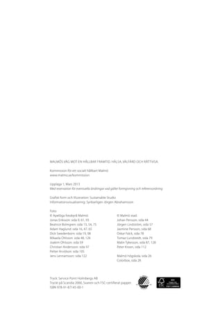Malmös väg mot en hållbar framtid. Hälsa, välfärd och rättvisa.

Kommission för ett socialt hållbart Malmö
www.malmo.se/kommission

Upplaga 1, Mars 2013
Med reservation för eventuella ändringar vad gäller formgivning och referensordning

Grafisk form och illustration: Sustainable Studio
Informationsvisualisering: Synbarligen Jörgen Abrahamsson

Foto:
© Apelöga fotobyrå Malmö:			         © Malmö stad:
Jonas Eriksson: sida 9, 61, 93			    Johan Persson, sida 44
Beatrice Bolmgren: sida 13, 54, 75		 Jörgen Lindström, sida 57
Adam Haglund: sida 16, 47, 65		      Jasmine Persson, sida 68
Dick Swedenborn: sida 19, 98		Oskar Falck, sida 78
Mikaela Ohlsson: sida 48, 126		Tomaz Lundstedt, sida 79
Joakim Ohlsson: sida 59			           Malin Tykesson, sida 87, 128
Christian Andersson: sida 97			      Peter Kroon, sida 112
Petter Arvidson: sida 105
Jens Lennartsson: sida 122			        Malmö högskola, sida 26
					Colorbox, sida 28




Tryck: Service Point Holmbergs AB
Tryckt på Scandia 2000, Svanen och FSC-certifierat papper.
ISBN 978-91-87145-00-1
 