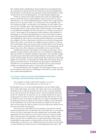 del av bidraget till den ojämlika hälsan. Snarast handlar det om ömsesidig påverkan
där social position är primärt drivande (41). Belastande sociala bestämningsfaktorer
leder till ohälsa som leder till ännu mer belastande sociala bestämningsfaktorer. Ohäl-
san blir på detta sätt en förstärkningsfaktor i en socialt betingad marginalisering.
       Utifrån sin sociala position bidrar individen till att skapa och upprätthålla och
kanske utveckla eller rentav avveckla samhällets strukturer, processer och system,
vilket illusteras av de vertikala dubbelriktade pilarna i figuren. Det vill säga individen
placeras inte som ett passivt objekt i sin sociala position, sina levnadsvillkor eller i
sin interaktion med hälso- och sjukvården, utan individerna är också subjekt som är
med och ”gör” samhället, dock i olika utsträckning, på olika sätt och utifrån olika
förutsättningar. Detta är också grunden till den starka betoningen i denna rapport på
att öka individernas delaktighet och inflytande genom en utveckling av processerna
(se del 3 i denna rapport) för att därigenom minska ohälsans sociala ojämlikhet via
förändringar av de sociala bestämningsfaktorerna. Genom till exempel en jämnare
inkomstfördelning minskar skillnaderna mellan de sociala positionerna och därmed
också skillnaderna i hälsa. Det kan också gälla generella förbättringar av boendemil-
jön, möjligheter för alla att välja bostad, ett arbetsliv som tar hänsyn till begynnande
ohälsa, eller en hälso- och sjukvård som verkligen motsvarar de behov av vård som
finns i befolkningen. Dessa interventioner riktar sig således direkt mot de företeelser
som ingår i figurens orsakskedja. De kan därför anses vara orsaksorienterade, det vill
säga de syftar ytterst till att undanröja social ojämlikhet som en orsak till ohälsa.
       Samhällets processer kan också ingripa för att modifiera de olika stegen i den or-
sakskedja som figuren illusterar, vilket också visas av de enkelriktade vertikala pilarna.
Detta kan innebära att sambandet mellan låg social position och levnadsvillkor mildras,
exempelvis genom ekonomiska transfereringar till familjer med låg inkomst, särskilda
insatser i bostadsområden där det bor många individer i låg social position, eller riktade
åtgärder för att göra hälso- och sjukvården mer jämlik. Dessa interventioner riktar sig
således mot konsekvenserna av de företeelser som ingår i figurens orsakskedja. De
kan därför anses som problemorienterade, det vill säga de har som syfte att hantera
problem som uppkommit på grund av en existerande social ojämlikhet.
       De rekommendationer, mål och åtgärder som denna rapport mynnar ut i syftar
till att åstadkomma båda typerna av förändringar som beskrivs ovan. Men vilka är då
dessa sociala bestämningsfaktorer?


0.6.2	Olik a t yper av sociala bestämningsfak torer
– grunden för rapportens indelning

     These inequalities in health, avoidable health inequalities, arise because
     of the circumstances in which people grow, live, work and age. (1)
Boendemiljön är en av de sociala bestämningsfaktorer som kan förklara skillna-
derna i hälsa mellan länder, inom länder och i städer. Vad är då en boendemiljö? I
all enkelhet är det en miljö där människor bor. De som bor i samma boendemiljö               Sociala
har just detta gemensamt, det vill säga att de bor i samma boendemiljö. De känner            bestämningsfaktorer
kanske inte varandra och vet kanske inte ens om varandra. Kanske har de inget an-            i rapporten
nat gemensamt utom detta att de bor i samma boendemiljö. Men det kan vara nog
så viktigt för oavsett om de känner varandra eller ej så skapar boendemiljön samma
förutsättningar för deras liv. Saknas det till exempel en lekplats så är det till nackdel
för alla barnfamiljer som bor där. Finns det däremot en lekplats är det dock inte            1) Rumsliga och sociala
säkert att alla utnyttjar den. Bara det faktum att man bor någonstans innebär inte att        förutsättningar:
man måste ha kontakt med grannarna.                                                          Barn och ungas vardagsvillkor
      Så är det inte på en skola. Rollen som elev innebär att man kommer i kontakt           Boende och stadsplanering
med till exempel andra elever och med lärare. På en skola ingår alla i en social struktur
och mer än så för en skola ingår i det större samhällssystem som kan kallas utbild-          2) Samhällssystem:
ningssystemet. Det kan sägas vara ett system eftersom det styrs av lagar och regler.         Utbildning
När en skola sägs utgöra en bestämning av hälsan så är det något annat än boende-            Inkomst och arbete
miljön. I skolan är det ett samhällssystem som utgör bestämning av hälsan medan              Hälso- och sjukvård
boendemiljön kan sägas utgöra en rumslig struktur, dock inte vilken som helst. De
boendemiljöer vi intresserar oss för i Malmökommissionen är sådana som har skapats
av andra samhällssystem, bland annat det som Stadsbyggnadskontoret ingår i. Det



                                                                                                                             31
 