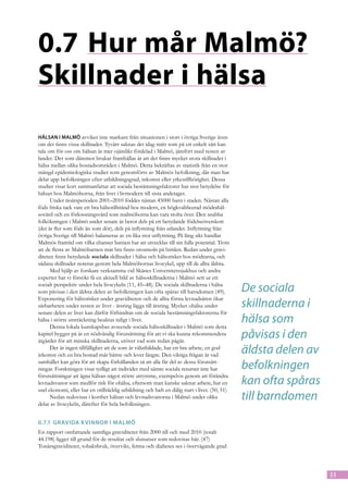0.7	Hur mår Malmö?
Skillnader i hälsa
Hälsan i Malmö avviker inte markant från situationen i stort i övriga Sverige även
om det finns vissa skillnader. Tyvärr saknas det idag mått som på ett enkelt sätt kan
tala om för oss om hälsan är mer ojämlikt fördelad i Malmö, jämfört med resten av
landet. Det som däremot brukar framhållas är att det finns mycket stora skillnader i
hälsa mellan olika bostadsområden i Malmö. Detta bekräftas av statistik från en stor
mängd epidemiologiska studier som genomförts av Malmös befolkning, där man har
delat upp befolkningen efter utbildningsgrad, inkomst eller yrkestillhörighet. Dessa
studier visar kort sammanfattat att sociala bestämningsfaktorer har stor betydelse för
hälsan hos Malmöborna, från livet i livmodern till sista andetaget.
      Under tioårsperioden 2001–2010 föddes nästan 45000 barn i staden. Nästan alla
föds friska tack vare ett bra hälsotillstånd hos modern, en högkvalificerad mödrahäl-
sovård och en förlossningsvård som malmöborna kan vara stolta över. Den snabba
folkökningen i Malmö under senare år beror dels på ett betydande födelseöverskott
(det är fler som föds än som dör), dels på inflyttning från utlandet. Inflyttning från
övriga Sverige till Malmö balanseras av en lika stor utflyttning. På lång sikt handlar
Malmös framtid om vilka chanser barnen har att utvecklas till sin fulla potential. Trots
att de flesta av Malmöbarnen mår bra finns orosmoln på himlen. Redan under gravi-
diteten finns betydande sociala skillnader i hälsa och hälsorisker hos mödrarna, och
sådana skillnader noteras genom hela Malmöbornas livscykel, upp till de allra äldsta.
      Med hjälp av forskare verksamma vid Skånes Universitetssjukhus och andra
experter har vi försökt få en aktuell bild av hälsoskillnaderna i Malmö sett ur ett
socialt perspektiv under hela livscykeln (11, 45–48). De sociala skillnaderna i hälsa
som påvisas i den äldsta delen av befolkningen kan ofta spåras till barndomen (49).            De sociala
                                                                                               skillnaderna i
Exponering för hälsorisker under graviditeten och de allra första levnadsåren ökar
sårbarheten under resten av livet - årsring läggs till årsring. Mycket ohälsa under
senare delen av livet kan därför förhindras om de sociala bestämningsfaktorerna för
hälsa i större utsträckning beaktas tidigt i livet.
      Denna lokala kunskapsbas avseende sociala hälsoskillnader i Malmö som detta
                                                                                               hälsa som
kapitel bygger på är en nödvändig förutsättning för att vi ska kunna rekommendera
åtgärder för att minska skillnaderna, utöver vad som redan pågår.
                                                                                               påvisas i den
      Det är ingen tillfällighet att de som är välutbildade, har ett bra arbete, en god
inkomst och en bra bostad mår bättre och lever längre. Den viktiga frågan är vad
                                                                                               äldsta delen av
samhället kan göra för att skapa förhållanden så att alla får del av dessa förutsätt-
ningar. Forskningen visar tydligt att individer med sämre sociala resurser inte har            befolkningen
                                                                                               kan ofta spåras
förutsättningar att ägna hälsan något större utrymme, exempelvis genom att förändra
levnadsvanor som medför risk för ohälsa, eftersom man kanske saknar arbete, har en
usel ekonomi, eller har en otillräcklig utbildning och haft en dålig start i livet. (50, 51)
      Nedan redovisas i korthet hälsan och levnadsvanorna i Malmö under olika
delar av livscykeln, därefter för hela befolkningen.
                                                                                               till barndomen
0.7.1	 Gravida k vinnor i Malmö
En rapport omfattande samtliga graviditeter från 2000 till och med 2010 (totalt
44.198) ligger till grund för de resultat och slutsatser som redovisas här. (47)
Tonårsgraviditeter, tobaksbruk, övervikt, fetma och diabetes ses i övervägande grad



                                                                                                                 33
 