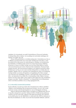 stadsdelen. En överraskande stor andel i förskoleklassen (32 procent) bedömdes
ha hälsoproblem eller avvikelser i sin utveckling som motiverade utredningar och
åtgärder som följdes upp. (46)
      Hösten 2006 genomfördes ett skolhälsovårdsprojekt i förskoleklasserna från en
av Malmös socioekonomiskt mest utsatta delar. Samtliga barn med adress i områ-
det inbjöds till ett hälsosamtal och undersökning hos skolläkare och skolsköterska.
Tre fjärdedelar av föräldrarna hade mycket kort, högst förgymnasial, utbildning.
80 procent av barnen var födda i Sverige, men trots detta hade hälften av barnen
svårt att kommunicera på svenska. 50 procent hade uttalad karies. 20 procent hade
uttalade beteende- eller koncentrationssvårigheter som indikation på psykisk ohälsa.
Skolfrånvaron var hög, ett stort antal somatiska hälsoproblem var okända eller obe-
handlade. Åtgärder sattes in i samarbete med vårdnadshavare, lärare och skolledning.
Samtliga familjer var positiva till åtgärderna vid uppföljning (46). Detta exempel
visar också på att de samhälleliga systemen, i detta fall skolan, måste samverka med
hälso- och sjukvården för att bidra till en socialt jämlikare hälsa i Malmö. (Se även
kapitel 6 och flera andra ställen i denna rapport). Detta ligger helt i linje med WHO:s
program som kallas ”Health in all policies”, en viktig princip för det hälsopolitiska
arbetet med hälsans jämlikhet som en viktig utgångspunkt (60).


0.7.3	Malmös vuxna befolkning
Sociala skillnader i levnadsvanor bidrar till en betydande del av hälsans ojämlikhet
i Malmös vuxna befolkning. Men levnadsvanorna bestäms i sin tur av den sociala
positionen och de sociala bestämningsfaktorer som är förknippade med denna.
      Sedan år 2000 genomför Region Skåne vart fjärde år en folkhälsoenkät. Den rik-
tar sig till ett slumpurval av personer i åldrarna 18–80 år. Hittills har fyra enkäter ge-
nomförts och finns redovisade i rapporter. Den fjärde genomfördes 2012. Jämförel-
ser kan därför göras över tid. Malmödelen av enkätsvaren från 2008 har analyserats av
Rosvall och medarbetare (11). Den visar att det finns betydande skillnader i självskat-




                                                                                             37
 