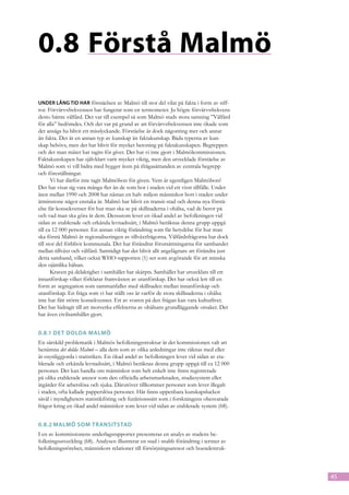 0.8	Förstå Malmö
Under lång tid har förståelsen av Malmö till stor del vilat på fakta i form av siff-
ror. Förvärvsfrekvensen har fungerat som en termometer. Ju högre förvärvsfrekvens
desto bättre välfärd. Det var till exempel så som Malmö stads stora satsning ”Välfärd
för alla” bedömdes. Och det var på grund av att förvärvsfrekvensen inte ökade som
det ansågs ha blivit ett misslyckande. Förståelse är dock någonting mer och annat
än fakta. Det är en annan typ av kunskap än faktakunskap. Båda typerna av kun-
skap behövs, men det har blivit för mycket betoning på faktakunskapen. Begreppen
och det man mäter har tagits för givet. Det har vi inte gjort i Malmökommissionen.
Faktakunskapen har självklart varit mycket viktig, men den utvecklade förståelse av
Malmö som vi vill bidra med bygger även på ifrågasättanden av centrala begrepp
och föreställningar.
       Vi har därför inte tagit Malmöbon för given. Vem är egentligen Malmöbon?
Det har visat sig vara många fler än de som bor i staden vid ett visst tillfälle. Under
åren mellan 1990 och 2008 har nästan en halv miljon människor bott i staden under
åtminstone något enstaka år. Malmö har blivit en transit-stad och denna nya förstå-
else får konsekvenser för hur man ska se på skillnaderna i ohälsa, vad de beror på
och vad man ska göra åt dem. Dessutom lever en ökad andel av befolkningen vid
sidan av etablerade och erkända levnadssätt, i Malmö beräknas denna grupp uppgå
till ca 12 000 personer. En annan viktig förändring som får betydelse för hur man
ska förstå Malmö är regionaliseringen av tillväxtfrågorna. Välfärdsfrågorna har dock
till stor del förblivit kommunala. Det har förändrat förutsättningarna för sambandet
mellan tillväxt och välfärd. Samtidigt har det blivit allt angelägnare att förändra just
detta samband, vilket också WHO-rapporten (1) ser som avgörande för att minska
den ojämlika hälsan.
       Kraven på delaktighet i samhället har skärpts. Samhället har utvecklats till ett
innanförskap vilket förklarar framväxten av utanförskap. Det har också lett till en
form av segregation som sammanfaller med skillnaden mellan innanförskap och
utanförskap. En fråga som vi har ställt oss är varför de stora skillnaderna i ohälsa
inte har fått större konsekvenser. Ett av svaren på den frågan kan vara kulturlivet.
Det har bidragit till att motverka effekterna av ohälsans grundläggande orsaker. Det
har även civilsamhället gjort.


0.8.1	Det dolda Malmö
En särskild problematik i Malmös befolkningsstruktur är det kommissionen valt att
benämna det dolda Malmö – alla dem som av olika anledningar inte räknas med eller
är osynliggjorda i statistiken. En ökad andel av befolkningen lever vid sidan av eta-
blerade och erkända levnadssätt, i Malmö beräknas denna grupp uppgå till ca 12 000
personer. Det kan handla om människor som helt enkelt inte finns registrerade
på olika etablerade arenor som den officiella arbetsmarknaden, studiesystem eller
åtgärder för arbetslösa och sjuka. Därutöver tillkommer personer som lever illegalt
i staden, ofta kallade papperslösa personer. Här finns uppenbara kunskapsluckor
såväl i myndigheters statistikföring och funktions­ ätt som i forskningens obesvarade
                                                   s
frågor kring en ökad andel människor som lever vid sidan av etablerade sys­ em (68).
                                                                             t


0.8.2	Malmö som transitstad
I en av kommissionens underlagsrapporter presenteras en analys av stadens be-
folkningsutveckling (68). Analysen illustrerar en stad i snabb förändring i termer av
befolkningsrörelser, människors relationer till försörjningsarenor och boendestruk-



                                                                                           45
 