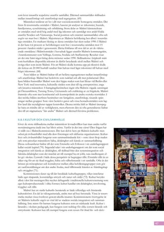 som lever innanför respektive utanför samhället. Därmed sammanfaller skillnaden
mellan innanförskap och utanförskap med segregation. (69)
      Människor tenderar att bo i allt mer socioekonomiskt homogena områden. Det
finns få resursstarka områden i Malmö, baserat på analyser av inkomster, boende,
familjestatus, sysselsättning och utbildning. Stora delar av Malmö kännetecknas
av områden med såväl hög andel med låg inkomst och samtidigt stor andel födda
utanför Norden och Västeuropa. Social position och etnicitet sammanfaller ofta och
avgör var man bor i Malmö. Majoriteten av Malmös befolkning bor alltså i resursfat-
tiga områden. En markant ökning av dessa områden har skett sedan 1990. I Malmö
är det bara två procent av befolkningen som bor i resursstarka områden mot 15
procent i landets städer i genomsnitt. Detta förklaras till stor del av att de välsitu-
erade områdena i Malmöområdet i huvudsak ligger utanför Malmös kommungräns,
i kranskommuner som Vellinge, Lomma, Svedala och Staffanstorp. Resultat visar
att det inte hänt något kring detta mönster sedan 1990. Skillnaderna i köpkraft mätt
som hushållens disponibla inkomst är därför betydande såväl mellan Malmö och
övriga riket som inom Malmö. För att Malmö skulle komma upp på riksnivå skulle
det krävas att 20 000 hushåll vandrar från halvan med lägst inkomster till halvan med
högst inkomster. (68)
      Även bilden av Malmö bidrar till att befästa segregationen mellan innanförskap
och utanförskap. Malmö har beskrivits som tudelad och allt mer polariserad. Den
ljusa bilden framställer Malmö som den hippa staden som kan liknas vid Berlin eller
New York med innovativa, kulturella värden som drar till sig entreprenörer, unga
och kreativa människor. I framgångsberättelsen ingår ofta Malmös vågade satsningar
på Öresundsbron, Turning Torso, Citytunneln och etablering av en högskola. Malmö
framstår ofta som mer kontinental och kosmopolitisk än andra svenska storstäder. I
den mörka bilden återfinns berättelser om fattigdom, utanförskap, växande spän-
ningar mellan grupper. Som värst beskrivs gator och vissa bostadsområden som lag-
löst land där myndigheter tappat kontrollen. Denna mörka bild av Malmö återspeg-
lar bara en mindre del av verkligheten, men eftersom den så ofta generaliseras bidrar
den till att stigmatisera ”det andra” Malmö och därmed förvärra problemen.


0.8.5	Kultur och civilsamhälle
Givet de stora skillnaderna mellan människors levnadsvillkor kan man undra varför
motsättningarna ändå inte har blivit större. Varför är det inte värre? Den frågan har
vi ställt oss i Malmökommissionen. Det kan delvis bero på Malmös kulturliv men
också på civilsamhället med alla dess föreningar och idéburna organisationer. Kultur-
livet och civilsamhället fungerar som sammanbindande kitt – som väver ihop staden
och som påverkar människors hälsa, delaktighet och känsla av sammanhållning.
Dessa verksamheter bidrar till det som Emmelin och Eriksson i sin underlagsrapport
kallar socialt kapital (70). Stigendal talar i sin underlagsrapport om det som social
integration och känsla av delaktighet, till skillnad från den systemintegration och
faktiska delaktighet som det innebär att till exempel ha ett jobb, vara medborgare el-
ler gå i skolan. Centralt i båda dessa perspektiv är begreppet tillit. Förstärkt tillit är en
säker väg för att nå ökad trygghet, hälsa och välbefinnande i ett samhälle. Ofta är det
bristen på mötesplatser och kontaktytor mellan olika befolknings­ rupper som gör
                                                                      g
att vanföreställningar om den andre fro­ as, med tillhörande känslor av främlingskap
                                            d
och otrygghet (71).
      Kommissionen sluter sig till det breddade kulturbegreppet, vilket innefattar
både eget skapande, konstnärliga uttryck och natur och miljö (72). Kultur betyder
alltså i den här meningen lika mycket deltagande i traditionella kulturevenemang som
eget kulturproducerande i olika former; kultur handlar om delaktighet, involvering,
trygghet och tillit.
      Malmö har ett starkt kulturliv bestående av både offentliga och fristående
kulturaktörer. En del är välorganiserade, andra mer ad hoc-betonade. Vissa är resurs-
starka medan vissa överlever genom ideella insatser. Kommissionens övertygelse är
att Malmös kulturliv utgör en vital del av stadens sociala integration och samman-
hållning. Inte minst för barnen fungerar kulturen som en stärkande kraft. Kultur i
lärandet, i skolans pedagogik, kan fungera som redskap för olika sorters lärande och
uttryckssätt. Kulturen kan till exempel fungera som resurs för ökad läs- och skriv-



                                                                                                47
 